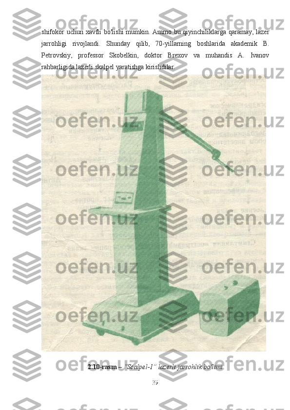 shifokor uchun xavfli bo'lishi mumkin. Ammo bu qiyinchiliklarga qaramay, lazer
jarrohligi   rivojlandi.   Shunday   qilib,   70-yillarning   boshlarida   akademik   B.
Petrovskiy,   professor   Skobelkin,   doktor   Brexov   va   muhandis   A.   Ivanov
rahbarligida lazerli skalpel yaratishga kirishdilar.
2.10 - rasm   –  “ Scalpel -1”  lazerli   jarrohlik   bo ' limi
39 