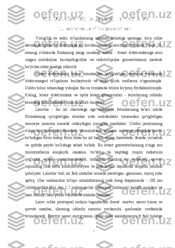 I-BOB.  LAZERLAR HAQIDA UMUMIY TUSHUNCHALAR
1.1. Lazerlar va ularni tibbiyotda qo’llash
Yorug'lik   va   radio   to'lqinlarining   umumiy   tabiatiga   qaramay,   ko'p   yillar
davomida optika va elektronika bir-biridan mustaqil ravishda rivojlandi. Faqat 20-
asrning   o'rtalarida   fizikaning   yangi   mustaqil   sohasi   -   kvant   elektronikasiga   asos
solgan   molekulyar   kuchaytirgichlar   va   radioto'lqinlar   generatorlarini   yaratish
bo'yicha ishlar amalga oshirildi.
Kvant   elektronikasi   kvant   tizimlaridan   qo'zg'atilgan   emissiya   yordamida
elektromagnit   to'lqinlarni   kuchaytirish   va   hosil   qilish   usullarini   o'rganmoqda.
Ushbu bilim sohasidagi yutuqlar fan va texnikada tobora ko'proq foydalanilmoqda.
Keling,   kvant   elektronikasi   va   optik   kvant   generatorlari   -   lazerlarning   ishlashi
asosidagi ba'zi hodisalar bilan tanishib chiqamiz.
Lazerlar   -   bir   xil   chastotaga   ega   radiatsiya   fotonlarining   ta'siri   ostida
fotonlarning   qo'zg'atilgan   atomlar   yoki   molekulalar   tomonidan   qo'zg'atilgan
emissiya   jarayoni   asosida   ishlaydigan   yorug'lik   manbalari.   Ushbu   jarayonning
o'ziga   xos   xususiyati   shundaki,   stimulyatsiya   qilingan   emissiya   natijasida   paydo
bo'ladigan foton tashqi foton bilan bir xil bo'lib, uning chastotada, fazada, yo'nalish
va   qutbda   paydo   bo'lishiga   sabab   bo'ladi.   Bu   kvant   generatorlarining   o'ziga   xos
xususiyatlarini   aniqlaydi,   masalan:   bo'shliq   va   vaqtdagi   yuqori   radiatsion
uyg'unlik,   yuqori   monoxromatiklik,   nurlanish   nurining   tor   yo'nalishi,   quvvat
oqimining   juda   katta   kontsentratsiyasi   va   juda   kichik   hajmlarda   diqqatni   jamlash
qobiliyati. Lazerlar turli xil faol muhitlar asosida yaratilgan: gazsimon, suyuq yoki
qattiq.   Ular   nurlanishni   to'lqin   uzunliklarining   juda   keng   diapazonida   -   100   nm
(ultrabinafsha  nur)  dan   1,2  mikrongacha   (infraqizil  nurlanish)   berishi  mumkin  va
ham doimiy, ham pulsli rejimlarda ishlashi mumkin.
Lazer   uchta   printsipial   muhim   tugunlardan   iborat:   emitter,   nasos   tizimi   va
quvvat   manbai,   ularning   ishlashi   maxsus   yordamchi   qurilmalar   yordamida
ta'minlanadi.   Emitter   nasos   energiyasini   (geliy-neon   aralashmasini   3   faol   holatga
4 