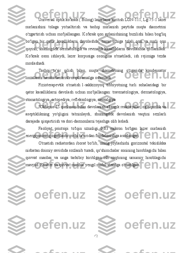 Universal optik ko'krak (   Biling) lazerlarni kiritish   LGN-111,   Lg-75-1 lazer
nurlanishini   tolaga   yo'naltirish   va   tashqi   nurlanish   paytida   nuqta   diametrini
o'zgartirish uchun mo'ljallangan. Ko'krak qon aylanishining buzilishi bilan bog'liq
bo'lgan   bir   qator   kasalliklarni   davolashda,   tomir   ichiga   tolali   qon   va   nurli   qon
quyish, shuningdek dermatologik va revmatik kasalliklarni davolashda qo'llaniladi.
Ko'krak   oson   ishlaydi,   lazer   korpusiga   osongina   o'rnatiladi,   ish   rejimiga   tezda
moslashadi.
Tashqi   ta'sir   qilish   bilan,   nuqta   diametrining   o'zgarishi   kondensator
linzalarini harakatlantirish orqali amalga oshiriladi.
Fizioterapevtik   o'rnatish   1-sakkizoyoq   tibbiyotning   turli   sohalaridagi   bir
qator   kasalliklarni   davolash   uchun   mo'ljallangan:   travmatologiya,   dermatologiya,
stomatologiya, ortopediya, refleksologiya, nevralgiya.
"Oktopus-1" qurilmasi bilan davolanish allergik reaktsiyalar, og'riqsizlik va
aseptiklikning   yo'qligini   ta'minlaydi,   shuningdek   davolanish   vaqtini   sezilarli
darajada qisqartirish va dori-darmonlarni tejashga olib keladi.
Faoliyat   printsipi   to'lqin   uzunligi   0,63   mikron   bo'lgan   lazer   nurlanish
energiyasining ogohlantiruvchi ta'siridan foydalanishga asoslangan.
O'rnatish   radiatordan   iborat   bo'lib,   uning   joylashishi   gorizontal   tekislikka
nisbatan doimiy ravishda sozlanib turadi, qo'shimchalar sonining hisoblagichi bilan
quvvat   manbai   va   unga   tarkibiy   kiritilgan   ish   vaqtining   umumiy   hisoblagichi
mavjud. Emitter va quvvat manbai yengil mobil stendga o'rnatilgan.
42 