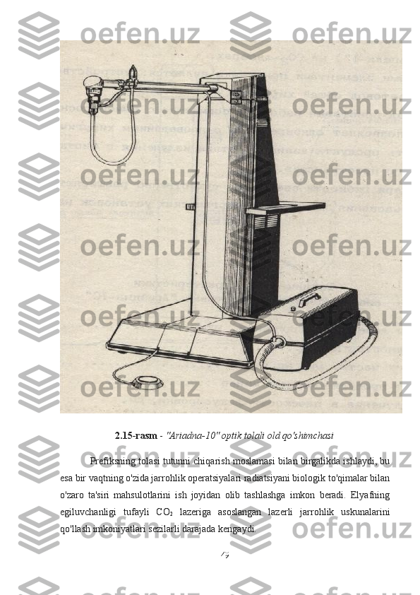 2.15-rasm  -  "Ariadna-10" optik tolali old qo'shimchasi
Prefiksning tolasi tutunni chiqarish moslamasi bilan birgalikda ishlaydi, bu
esa bir vaqtning o'zida jarrohlik operatsiyalari radiatsiyani biologik to'qimalar bilan
o'zaro   ta'siri   mahsulotlarini   ish   joyidan   olib   tashlashga   imkon   beradi.   Elyafning
egiluvchanligi   tufayli   CO
2   lazeriga   asoslangan   lazerli   jarrohlik   uskunalarini
qo'llash imkoniyatlari sezilarli darajada kengaydi.
49 