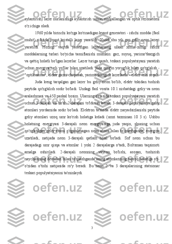 aylantirish) lazer nurlanishiga aylantirish uchun mo'ljallangan va optik rezonatorni
o'z ichiga oladi.
1960 yilda birinchi ko'zga ko'rinadigan kvant generatori - ishchi modda (faol
muhit)  sifatida yoqut  kristalli  lazer  yaratildi. Xuddi shu yili gaz geliy-neon lazeri
yaratildi.   Hozirgi   vaqtda   yaratilgan   lazerlarning   ulkan   xilma-xilligi   ishchi
moddalarning   turlari   bo'yicha   tasniflanishi   mumkin:   gaz,   suyuq,   yarimo'tkazgich
va qattiq holatli bo'lgan lazerlar. Lazer turiga qarab, teskari populyatsiyani yaratish
uchun energiya turli yo'llar bilan uzatiladi: juda qizg'in yorug'lik bilan qo'zg'alish -
"optik nasos", elektr gazni chiqarish, yarimo'tkazgich lazerlarda - elektr toki orqali.
Juda   keng   tarqalgan   gaz   lazer   bu   geliy-neon   bo'lib,   elektr   tokidan   tushish
paytida qo'zg'alish sodir bo'ladi. Undagi faol vosita 10:1 nisbatdagi geliy va neon
aralashmasi va 150 paskal bosim. Ularning o'rtasida teskari populyatsiyani yaratish
uchun 3-darajali va bo'sh 2-darajani to'ldirish kerak, 3-darajali populyatsiya geliy
atomlari yordamida sodir bo'ladi. Elektron ta'sirida elektr zaryadsizlanishi paytida
geliy   atomlari   uzoq   umr   ko'rish   holatiga   keladi   (umri   taxminan   10   3   s).   Ushbu
holatning   energiyasi   3-darajali   neon   energiyasiga   juda   yaqin,   shuning   uchun
qo'zg'atilgan  geliy  atomi   o'rganilmagan  neon atomi   bilan  to'qnashganda,   energiya
uzatiladi,   natijada   neon   3-darajali   qatlam   hosil   bo'ladi.   Sof   neon   uchun   bu
darajadagi   umr   qisqa   va   atomlar   1   yoki   2   darajalarga   o'tadi,   Boltsman   taqsimoti
amalga   oshiriladi.   2-darajali   neonning   vayron   bo'lishi,   asosan,   tushirish
naychasining devorlari bilan to'qnashganda uning atomlarining tuproq holatiga o'z-
o'zidan   o'tishi   natijasida   ro'y   beradi.   Bu   neon   2   va   3   darajalarining   statsionar
teskari populyatsiyasini ta'minlaydi.
5 