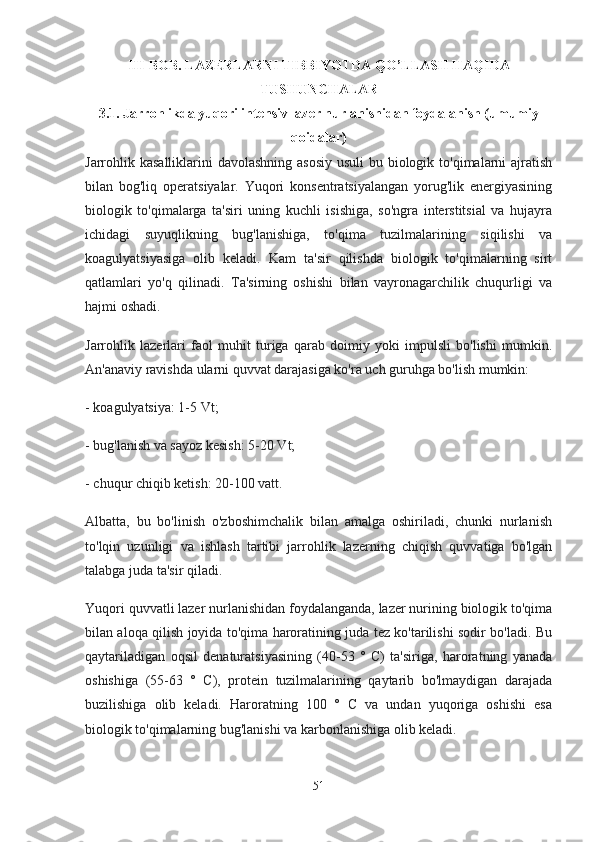 III-BOB. LAZERLARNI TIBBIYOTDA QO’LLASH HAQIDA
TUSHUNCHALAR
3.1. Jarrohlikda yuqori intensiv lazer nurlanishidan foydalanish (umumiy
qoidalar)
Jarrohlik kasalliklarini  davolashning asosiy usuli  bu biologik to'qimalarni ajratish
bilan   bog'liq   operatsiyalar.   Yuqori   konsentratsiyalangan   yorug'lik   energiyasining
biologik   to'qimalarga   ta'siri   uning   kuchli   isishiga,   so'ngra   interstitsial   va   hujayra
ichidagi   suyuqlikning   bug'lanishiga,   to'qima   tuzilmalarining   siqilishi   va
koagulyatsiyasiga   olib   keladi.   Kam   ta'sir   qilishda   biologik   to'qimalarning   sirt
qatlamlari   yo'q   qilinadi.   Ta'sirning   oshishi   bilan   vayronagarchilik   chuqurligi   va
hajmi oshadi.
Jarrohlik   lazerlari   faol   muhit   turiga   qarab   doimiy   yoki   impulsli   bo'lishi   mumkin.
An'anaviy ravishda ularni quvvat darajasiga ko'ra uch guruhga bo'lish mumkin:
- koagulyatsiya: 1-5 Vt;
- bug'lanish va sayoz kesish: 5-20 Vt;
- chuqur chiqib ketish: 20-100 vatt.
Albatta,   bu   bo'linish   o'zboshimchalik   bilan   amalga   oshiriladi,   chunki   nurlanish
to'lqin   uzunligi   va   ishlash   tartibi   jarrohlik   lazerning   chiqish   quvvatiga   bo'lgan
talabga juda ta'sir qiladi.
Yuqori quvvatli lazer nurlanishidan foydalanganda, lazer nurining biologik to'qima
bilan aloqa qilish joyida to'qima haroratining juda tez ko'tarilishi sodir bo'ladi. Bu
qaytariladigan   oqsil   denaturatsiyasining   (40-53   °   C)   ta'siriga,   haroratning   yanada
oshishiga   (55-63   °   C),   protein   tuzilmalarining   qaytarib   bo'lmaydigan   darajada
buzilishiga   olib   keladi.   Haroratning   100   °   C   va   undan   yuqoriga   oshishi   esa
biologik to'qimalarning bug'lanishi va karbonlanishiga olib keladi.
51 