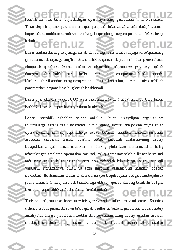 Kontaktsiz   usul   bilan   bajariladigan   operatsiya   aniq   gemostatik   ta'sir   ko'rsatadi.
Ta'sir deyarli qonsiz yoki minimal qon yo'qotish bilan amalga oshiriladi, bu uning
bajarilishini soddalashtiradi va atrofdagi to'qimalarga ozgina jarohatlar bilan birga
keladi.
Lazer nurlanishining to'qimaga kirish chuqurligi ta'sir qilish vaqtiga va to'qimaning
gidratlanish darajasiga bog'liq. Gidrofilitiklik qanchalik yuqori bo'lsa, penetratsion
chuqurlik   qanchalik   kichik   bo'lsa   va   aksincha,   to'qimalarni   gidratsiya   qilish
darajasi   shunchalik   past   bo'lsa,   nurlanish   chuqurroq   kirib   boradi.
Karbonlashtirilgandan so'ng uzoq muddat ta'sir qilish bilan, to'qimalarning so'rilish
parametrlari o'zgaradi va bug'lanish boshlanadi.
Lazerli  jarrohlikda yuqori  CO2 lazerli  nurlanish (VILI)  ishlatiladi,  bu CO2 lazer,
EnYAG lazer va argon lazer yordamida olinadi.
Lazerli   jarrohlik   asboblari   yuqori   aniqlik     bilan   ishlaydigan   organlar   va
to'qimalarga   zararli   ta'sir   ko'rsatadi.   Shuningdek,   lazerli   skalpeldan   foydalanish
operatsiyaning   mutlaq   bepushtlikga   sabab   bo'lishi   mumkun.   Lazerli   jarrohlik
asboblari   universal   kesish   vositasi   bo'lib,   jarrohlik   aralashuvning   asosiy
bosqichlarida   qo'llanilishi   mumkin.   Jarrohlik   paytida   lazer   nurlanishidan:   to'liq
ta'minlangan a'zolarda operatsiya  zarurati, to'liq gemostaz talab qilinganda va uni
an'anaviy   usullar   bilan   bajarish   katta   qon   yo'qotish   bilan   birga   keladi;   yiringli
yaralarni   sterilizatsiya   qilish   va   toza   jarrohlik   yaralarining   mumkin   bo'lgan
mikrobial ifloslanishini oldini olish zarurati (bu tropik iqlimi bo'lgan mintaqalarda
juda muhimdir); aniq jarrohlik texnikasiga ehtiyoj; qon ivishining buzilishi bo'lgan
bemorlarga jarrohlik aralashuvlarda foydalaniladi.
Turli   xil   to'qimalarga   lazer   ta'sirining   universal   usullari   mavjud   emas.   Shuning
uchun maqbul parametrlar va ta'sir qilish usullarini tanlash jarroh tomonidan tibbiy
amaliyotda   lazerli   jarrohlik   asboblaridan   foydalanishning   asosiy   usullari   asosida
mustaqil   ravishda   amalga   oshiriladi.   Jarrohlik   davolash   uchun   ushbu   usullar
52 