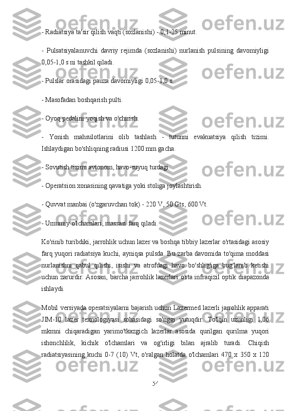 - Radiatsiya ta'sir qilish vaqti (sozlanishi) - 0,1-25 minut. 
-   Pulsatsiyalanuvchi   davriy   rejimda   (sozlanishi)   nurlanish   pulsining   davomiyligi
0,05-1,0 s ni tashkil qiladi. 
- Pulslar orasidagi pauza davomiyligi 0,05-1,0 s. 
- Masofadan boshqarish pulti. 
- Oyoq pedalini yoqish va o'chirish. 
-   Yonish   mahsulotlarini   olib   tashlash   -   tutunni   evakuatsiya   qilish   tizimi.
Ishlaydigan bo'shliqning radiusi 1200 mm gacha. 
- Sovutish tizimi avtonom, havo-suyuq turdagi. 
- Operatsion xonasining qavatiga yoki stoliga joylashtirish. 
- Quvvat manbai (o'zgaruvchan tok) - 220 V, 50 Gts, 600 Vt. 
- Umumiy o'lchamlari, massasi farq qiladi. 
Ko'rinib turibdiki, jarrohlik uchun lazer va boshqa tibbiy lazerlar o'rtasidagi asosiy
farq yuqori radiatsiya kuchi, ayniqsa pulsda. Bu zarba davomida to'qima moddasi
nurlanishni   qabul   qilishi,   isishi   va   atrofdagi   havo   bo'shlig'iga   bug'lanib   ketishi
uchun zarurdir. Asosan, barcha jarrohlik lazerlari o'rta infraqizil optik diapazonda
ishlaydi.
Mobil versiyada operatsiyalarni bajarish uchun Lazermed lazerli jarrohlik apparati
JIM-10   lazer   texnologiyasi   sohasidagi   so'nggi   yutuqdir.   To'lqin   uzunligi   1,06
mkmni   chiqaradigan   yarimo'tkazgich   lazerlar   asosida   qurilgan   qurilma   yuqori
ishonchlilik,   kichik   o'lchamlari   va   og'irligi   bilan   ajralib   turadi.   Chiqish
radiatsiyasining   kuchi   0-7   (10)   Vt,   o'ralgan   holatda   o'lchamlari   470   x   350   x   120
54 