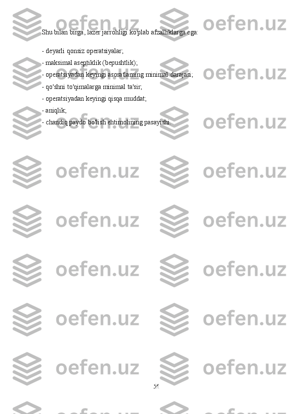 Shu bilan birga, lazer jarrohligi ko'plab afzalliklarga ega:
- deyarli qonsiz operatsiyalar;
- maksimal aseptiklik (bepushtlik);
- operatsiyadan keyingi asoratlarning minimal darajasi;
- qo'shni to'qimalarga minimal ta'sir;
- operatsiyadan keyingi qisqa muddat;
- aniqlik;
- chandiq paydo bo'lish ehtimolining pasayishi.
56 