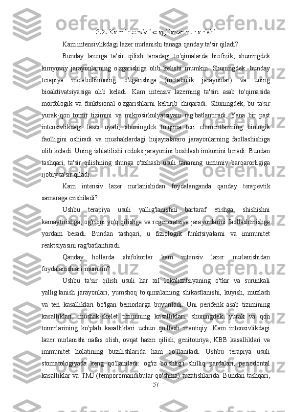 3.2. Kam intensivlikdagi lazer nurlanishi
Kam intensivlikdagi lazer nurlanishi tanaga qanday ta'sir qiladi?
Bunday   lazerga   ta'sir   qilish   tanadagi   to'qimalarda   biofizik,   shuningdek
kimyoviy   jarayonlarning   o'zgarishiga   olib   kelishi   mumkin.   Shuningdek,   bunday
terapiya   metabolizmning   o'zgarishiga   (metabolik   jarayonlar)   va   uning
bioaktivatsiyasiga   olib   keladi.   Kam   intensiv   lazerning   ta'siri   asab   to'qimasida
morfologik   va   funktsional   o'zgarishlarni   keltirib   chiqaradi.   Shuningdek,   bu   ta'sir
yurak-qon   tomir   tizimini   va   mikrosirkulyatsiyani   rag'batlantiradi.   Yana   bir   past
intensivlikdagi   lazer   uyali,   shuningdek   to'qima   teri   elementlarining   biologik
faolligini   oshiradi   va   mushaklardagi   hujayralararo   jarayonlarning   faollashishiga
olib keladi. Uning ishlatilishi redoks jarayonini boshlash imkonini beradi. Bundan
tashqari,   ta'sir   qilishning   shunga   o'xshash   usuli   tananing   umumiy   barqarorligiga
ijobiy ta'sir qiladi.
Kam   intensiv   lazer   nurlanishidan   foydalanganda   qanday   terapevtik
samaraga erishiladi?
Ushbu   terapiya   usuli   yallig'lanishni   bartaraf   etishga,   shishishni
kamaytirishga, og'riqni yo'q qilishga va regeneratsiya jarayonlarini faollashtirishga
yordam   beradi.   Bundan   tashqari,   u   fiziologik   funktsiyalarni   va   immunitet
reaktsiyasini rag'batlantiradi.
Qanday   hollarda   shifokorlar   kam   intensiv   lazer   nurlanishidan
foydalanishlari mumkin?
Ushbu   ta'sir   qilish   usuli   har   xil   lokalizatsiyaning   o'tkir   va   surunkali
yallig'lanish   jarayonlari,   yumshoq   to'qimalarning   shikastlanishi,   kuyish,   muzlash
va   teri   kasalliklari   bo'lgan   bemorlarga   buyuriladi.   Uni   periferik   asab   tizimining
kasalliklari,   mushak-skelet   tizimining   kasalliklari,   shuningdek,   yurak   va   qon
tomirlarining   ko'plab   kasalliklari   uchun   qo'llash   mantiqiy.   Kam   intensivlikdagi
lazer   nurlanishi   nafas   olish,   ovqat   hazm   qilish,   genitouriya,   KBB   kasalliklari   va
immunitet   holatining   buzilishlarida   ham   qo'llaniladi.   Ushbu   terapiya   usuli
stomatologiyada   keng   qo'llaniladi:   og'iz   bo'shlig'i   shilliq   pardalari,   periodontal
kasalliklar  va TMJ (temporomandibular qo'shma) tuzatishlarida. Bundan tashqari,
57 