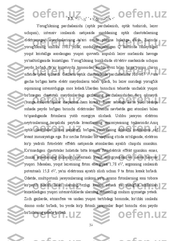 3.3.  Yorug’likning buzilishi
Yorug'likning   parchalanishi   (optik   parchalanish,   optik   tushirish,   lazer
uchquni),   intensiv   ionlanish   natijasida   moddaning   optik   chastotalarning
elektromagnit   maydonlarining   ta'siri   ostida   plazma   holatiga   o'tish.   Birinchi
yorug'likning   uzilishi   1963   yilda,   modulyatsiyalangan   Q   faktorida   ishlaydigan
yoqut   kristallga   asoslangan   yuqori   quvvatli   impulsli   lazer   nurlanishi   havoga
yo'naltirilganida   kuzatilgan.   Yorug'likning   buzilishida   ob'ektiv   markazida   uchqun
paydo   bo'ladi,   ta'sir   kuzatuvchi   tomonidan   kuchli   ovoz   bilan   birga   yorqin   chiroq
sifatida qabul qilinadi. Gazlarni optik chastotalarda parchalanishi 106-107 V / sm
gacha   bo'lgan   katta   elektr   maydonlarni   talab   qiladi,   bu   lazer   nuridagi   yorug'lik
oqimining   intensivligiga   mos   keladi.Ulardan   birinchisi   tabiatda   unchalik   yuqori
bo'lmagan   chastotali   maydonlardagi   gazlarning   parchalanishidan   farq   qilmaydi
(bunga   mikroto'lqinlar   diapazoni   ham   kiradi).   Biror   sababga   ko'ra   yoki   boshqa
sohada   paydo   bo'lgan   birinchi   elektronlar   birinchi   navbatda   gaz   atomlari   bilan
to'qnashganda   fotonlarni   yutib   energiya   olishadi.   Ushbu   jarayon   elektron
neytronlarning   tarqalishi   paytida   kvantlarni ng   emissiyasining   teskarisidir.Aniq
optik   chastotalar   uchun   xarakterli   bo'lgan   yorilishning   ikkinchi   mexanizmi   sof
kvant xususiyatiga ega. Bir necha fotonlar bir vaqtning o'zida so'rilganda, elektron
ko'p   yadroli   fotoelektr   effekti   natijasida   atomlardan   ajralib   chiqishi   mumkin.
Ko'rinadigan   chastotalar   holatida   bitta   kvantli   fotoelektrik   effekt   mumkin   emas,
chunki   atomlarning   ionlanish   potentsiali   kvant   energiyasidan   bir   necha   baravar
yuqori.   Masalan,   yoqut   lazerining   foton   energiyasi   1,78   eV,   argonning   ionlanish
potentsiali   15,8   eV,   ya'ni   elektronni   ajratib   olish   uchun   9   ta   foton   kerak   bo'ladi.
Odatda,   multipotonli   jarayonlarning   imkoni   yo'q,   ammo   fotonlarning   soni   tobora
ko'payib   borishi   bilan   ularning   tezligi   keskin   oshadi   va   yorug'lik   uzilishlari
kuzatiladigan yuqori intensivliklarda ularning ehtimolligi muhim qiymatga yetadi.
Zich   gazlarda,   atmosfera   va   undan   yuqori   tartibdagi   bosimda,   ko'chki   ionlashi
doimo   sodir   bo'ladi,   bu   yerda   ko'p   fotonli   jarayonlar   faqat   birinchi   elon   paydo
bo'lishining sababi bo'ladi.
59 