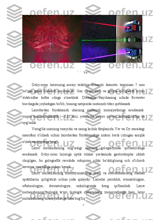 1.1- rasm
Geliy-neon   lazerining   asosiy   tarkibiy   elementi   diametri   taxminan   7   mm
bo'lgan   gazni   tushirish   naychasidir.   Gaz   chiqarishini   va   geliyni   qo'zg'atish   uchun
elektrodlar   kolba   ichiga   o'rnatiladi.   Derazalar   naychaning   uchida   Brewster
burchagida joylashgan bo'lib, buning natijasida nurlanish tekis qutblanadi.
Lazerlardan   foydalanish   ularning   nurlanish   xususiyatlariga   asoslanadi:
yuqori monoxromatiklik (~ 0,01 nm), yetarlicha yuqori quvvat, nurning torligi va
uyg'unlik.
Yorug'lik nurining torayishi va uning kichik farqlanishi Yer va Oy orasidagi
masofani   o'lchash   uchun   lazerlardan   foydalanishga   imkon   berdi   (olingan   aniqlik
o'nlab santimetrga teng).
Lazer   nurlanishining   uyg'unligi   ularning   golografiyada   qo'llanilishiga
asoslanadi.   Geliy-neon   lazeriga   optik   tolalar   yordamida   gastroskoplar   ishlab
chiqilgan,   bu   golografik   ravishda   oshqozon   ichki   bo'shlig'ining   uch   o'lchovli
tasvirini yaratishga imkon beradi.
Lazer   nurlanishining   monoxromatikligi   atom   va   molekulalarning   Raman
spektrlarini   qo'zg'atish   uchun   juda   qulaydir.   Lazerlar   jarrohlik,   stomatologiya,
oftalmologiya,   dermatologiya,   onkologiyada   keng   qo'llaniladi.   Lazer
nurlanishining   biologik   ta'siri   biologik   materialning   xususiyatlariga   ham,   lazer
nurlanishining xususiyatlariga ham bog'liq.
6 