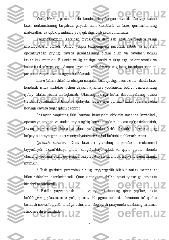 Yorug'likning   parchalanishi   kondensatsiyalangan   muhitda   ulardagi   kuchli
lazer   nurlanishining   tarqalishi   paytida   ham   kuzatiladi   va   lazer   qurilmalarining
materiallari va optik qismlarini yo'q qilishga olib kelishi mumkin.
Yarimo'tkazgich   lazeridan   foydalanish   davolash   sifati   va   vaqtida   yangi
imkoniyatlarni   ochadi.   Ushbu   yuqori   texnologiyali   jarrohlik   asbob   va   apparati
operatsiyadan   keyingi   davrda   jarohatlarning   oldini   olish   va   davolash   uchun
ishlatilishi   mumkin.   Bu   aniq   yallig'lanishga   qarshi   ta'sirga   ega,   bakteriostatik   va
bakteritsid   ta'sirga   ega.   Ammo   lazer   qo'llanilishining   eng   keng  tarqalgan   sohalari
jarrohlik va periodontologiya hisoblanadi.
Lazer bilan ishlashda olingan natijalar tasdiqlashga asos beradi: diodli lazer
kundalik   ishda   shifokor   uchun   deyarli   ajralmas   yordamchi   bo'lib,   bemorlarning
ijobiy   fikrlari   bilan   tasdiqlanadi.   Ularning   fikriga   ko'ra,   davolanishning   ushbu
turidan   foydalanish   o'rtacha   va   qulaydir.   Operatsiya   qonsiz,   tezdir,   operatsiyadan
keyingi davrga toqat qilish osonroq.
Sog'ayish   vaqtining   ikki   baravar   kamayishi   ob'ektiv   ravishda   kuzatiladi,
operatsiya paytida va undan keyin og'riq kamroq bo'ladi, bu esa og'riqsizlantirish,
tezroq   regeneratsiya   kursi   va   shish   yo'qligidan   kelib   chiqadi   -   bemorlarning
ko'payib borayotgani lazer manipulyatsiyasini afzal ko'rishi ajablanarli emas.
Qo'llash   sohalari .   Diod   lazerlari   yumshoq   to'qimalarni   mukammal
tayyorlaydi,   dezinfektsiya   qiladi,   koagulyatsiya   qiladi   va   qayta   quradi,   shunda
ularning   yordami   bilan   quyidagi   manipulyatsiyalarni   muvaffaqiyatli   bajarishingiz
mumkin:
*   Tish   go'shtini   protezdan   oldingi   tayyorgarlik   bilan   tuzatish   materiallar
bilan   ishlashni   osonlashtiradi.   Qonsiz   maydon   shilliq   qavat   yuzasiga   bevosita
kirishni ta'minlaydi.
*   Bridle   payvandlash   -   til   va   yuqori   labning   qisqa   jag'lari,   og'iz
bo'shlig'ining   plastmassasi   yo'q   qilinadi.   Ko'pgina   hollarda,   frenumni   to'liq   olib
tashlash muvaffaqiyatli amalga oshiriladi. Sog'ayish jarayonida shishning minimal
shakllanishi kuzatiladi.
60 