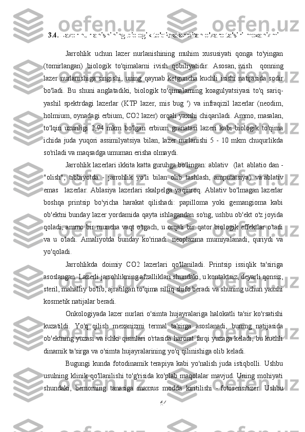 3.4.  Lazer nurlanishining biologik to'qimalar bilan o'zaro ta'siri mexanizmi
Jarrohlik   uchun   lazer   nurlanishining   muhim   xususiyati   qonga   to'yingan
(tomirlangan)   biologik   to'qimalarni   ivish   qobiliyatidir.   Asosan,   ivish       qonning
lazer   nurlanishiga   singishi,   uning   qaynab   ketguncha   kuchli   isishi   natijasida   sodir
bo'ladi.   Bu   shuni   anglatadiki,   biologik   to'qimalarning   koagulyatsiyasi   to'q   sariq-
yashil   spektrdagi   lazerlar   (KTP   lazer,   mis   bug   ')   va   infraqizil   lazerlar   (neodim,
holmium, oynadagi erbium, CO2 lazer) orqali yaxshi chiqariladi. Ammo, masalan,
to'lqin   uzunligi   2,94   mkm   bo'lgan   erbium   granatasi   lazeri   kabi   biologik   to'qima
ichida   juda   yuqori   assimilyatsiya   bilan,   lazer   nurlanishi   5   -   10   mkm   chuqurlikda
so'riladi va maqsadga umuman erisha olmaydi.
Jarrohlik lazerlari ikkita katta guruhga bo'lingan:   ablativ      (lat. ablatio dan -
"olish";   tibbiyotda   -   jarrohlik   yo'li   bilan   olib   tashlash,   amputatsiya)   va   ablativ
emas       lazerlar.   Ablasiya   lazerlari   skalpelga   yaqinroq.   Ablativ   bo'lmagan   lazerlar
boshqa   printsip   bo'yicha   harakat   qilishadi:   papilloma   yoki   gemangioma   kabi
ob'ektni bunday lazer yordamida qayta ishlagandan so'ng, ushbu ob'ekt  o'z joyida
qoladi, ammo bir  muncha vaqt o'tgach, u orqali  bir  qator  biologik effektlar  o'tadi
va   u   o'ladi.   Amaliyotda   bunday   ko'rinadi:   neoplazma   mumiyalanadi,   quriydi   va
yo'qoladi.
Jarrohlikda   doimiy   CO2   lazerlari   qo'llaniladi.   Printsip   issiqlik   ta'siriga
asoslangan. Lazerli jarrohlikning afzalliklari shundaki, u kontaktsiz, deyarli qonsiz,
steril, mahalliy bo'lib, ajratilgan to'qima silliq shifo beradi va shuning uchun yaxshi
kosmetik natijalar beradi.
Onkologiyada  lazer  nurlari  o'simta   hujayralariga  halokatli  ta'sir   ko'rsatishi
kuzatildi.   Yo'q   qilish   mexanizmi   termal   ta'sirga   asoslanadi,   buning   natijasida
ob'ektning yuzasi va ichki qismlari o'rtasida harorat farqi yuzaga keladi, bu kuchli
dinamik ta'sirga va o'simta hujayralarining yo'q qilinishiga olib keladi.
Bugungi   kunda   fotodinamik   terapiya   kabi   yo'nalish   juda   istiqbolli.   Ushbu
usulning  klinik  qo'llanilishi  to'g'risida   ko'plab  maqolalar   mavjud.  Uning  mohiyati
shundaki,   bemorning   tanasiga   maxsus   modda   kiritilishi   -   fotosensitizer.   Ushbu
64 