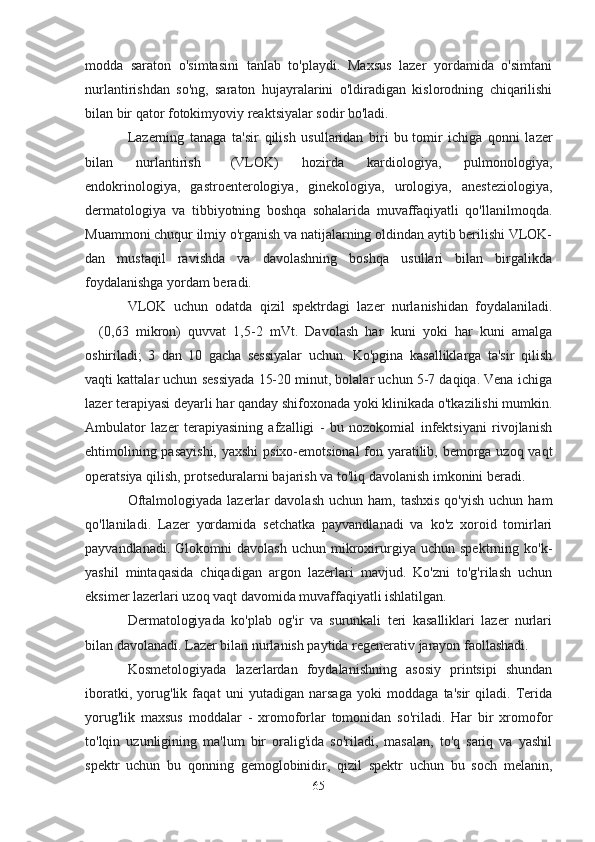 modda   saraton   o'simtasini   tanlab   to'playdi.   Maxsus   lazer   yordamida   o'simtani
nurlantirishdan   so'ng,   saraton   hujayralarini   o'ldiradigan   kislorodning   chiqarilishi
bilan bir qator fotokimyoviy reaktsiyalar sodir bo'ladi.
Lazerning   tanaga   ta'sir   qilish   usullaridan   biri   bu   tomir   ichiga   qonni   lazer
bilan   nurlantirish       (VLOK)   hozirda   kardiologiya,   pulmonologiya,
endokrinologiya,   gastroenterologiya,   ginekologiya,   urologiya,   anesteziologiya,
dermatologiya   va   tibbiyotning   boshqa   sohalarida   muvaffaqiyatli   qo'llanilmoqda.
Muammoni chuqur ilmiy o'rganish va natijalarning oldindan aytib berilishi VLOK-
dan   mustaqil   ravishda   va   davolashning   boshqa   usullari   bilan   birgalikda
foydalanishga yordam beradi.
VLOK   uchun   odatda   qizil   spektrdagi   lazer   nurlanishidan   foydalaniladi.
      (0,63   mikron)   quvvat   1,5-2   mVt.   Davolash   har   kuni   yoki   har   kuni   amalga
oshiriladi;   3   dan   10   gacha   sessiyalar   uchun.   Ko'pgina   kasalliklarga   ta'sir   qilish
vaqti kattalar uchun sessiyada 15-20 minut, bolalar uchun 5-7 daqiqa. Vena ichiga
lazer terapiyasi deyarli har qanday shifoxonada yoki klinikada o'tkazilishi mumkin.
Ambulator   lazer   terapiyasining   afzalligi   -   bu   nozokomial   infektsiyani   rivojlanish
ehtimolining pasayishi,  yaxshi  psixo-emotsional  fon yaratilib, bemorga uzoq vaqt
operatsiya qilish, protseduralarni bajarish va to'liq davolanish imkonini beradi.
Oftalmologiyada  lazerlar  davolash  uchun  ham,  tashxis  qo'yish  uchun  ham
qo'llaniladi.   Lazer   yordamida   setchatka   payvandlanadi   va   ko'z   xoroid   tomirlari
payvandlanadi.   Glokomni   davolash   uchun   mikroxirurgiya   uchun   spektrning  ko'k-
yashil   mintaqasida   chiqadigan   argon   lazerlari   mavjud.   Ko'zni   to'g'rilash   uchun
eksimer lazerlari uzoq vaqt davomida muvaffaqiyatli ishlatilgan.
Dermatologiyada   ko'plab   og'ir   va   surunkali   teri   kasalliklari   lazer   nurlari
bilan davolanadi. Lazer bilan nurlanish paytida regenerativ jarayon faollashadi.
Kosmetologiyada   lazerlardan   foydalanishning   asosiy   printsipi   shundan
iboratki,   yorug'lik   faqat   uni   yutadigan   narsaga   yoki   moddaga   ta'sir   qiladi.   Terida
yorug'lik   maxsus   moddalar   -   xromoforlar   tomonidan   so'riladi.   Har   bir   xromofor
to'lqin   uzunligining   ma'lum   bir   oralig'ida   so'riladi,   masalan,   to'q   sariq   va   yashil
spektr   uchun   bu   qonning   gemoglobinidir,   qizil   spektr   uchun   bu   soch   melanin,
65 