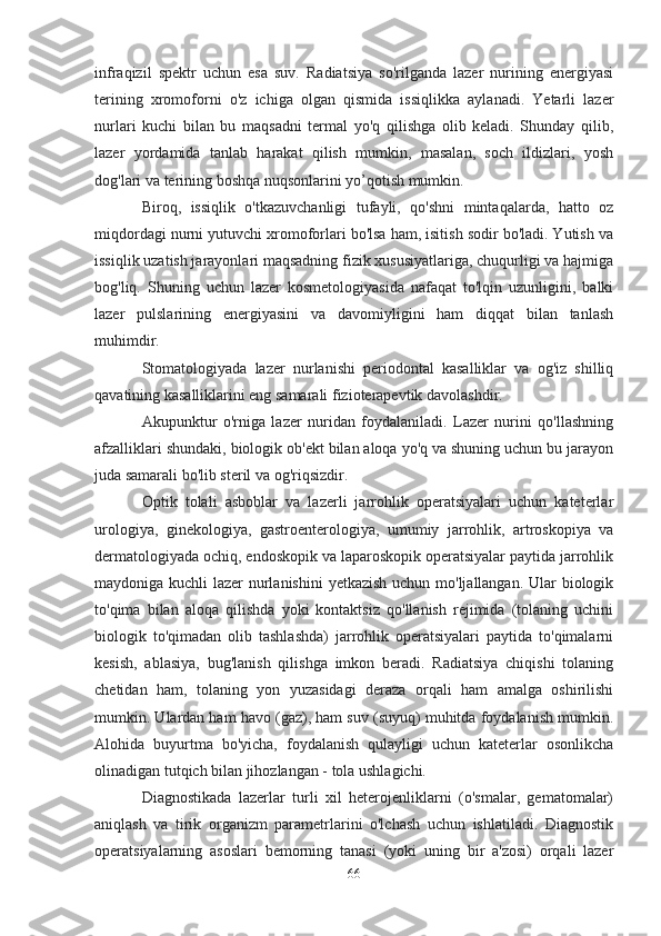 infraqizil   spektr   uchun   esa   suv.   Radiatsiya   so'rilganda   lazer   nurining   energiyasi
terining   xromoforni   o'z   ichiga   olgan   qismida   issiqlikka   aylanadi.   Yetarli   lazer
nurlari   kuchi   bilan   bu   maqsadni   termal   yo'q   qilishga   olib   keladi.   Shunday   qilib,
lazer   yordamida   tanlab   harakat   qilish   mumkin,   masalan,   soch   ildizlari,   yosh
dog'lari va terining boshqa nuqsonlarini yo’qotish mumkin.
Biroq,   issiqlik   o'tkazuvchanligi   tufayli,   qo'shni   mintaqalarda,   hatto   oz
miqdordagi nurni yutuvchi xromoforlari bo'lsa ham, isitish sodir bo'ladi. Yutish va
issiqlik uzatish jarayonlari maqsadning fizik xususiyatlariga, chuqurligi va hajmiga
bog'liq.   Shuning   uchun   lazer   kosmetologiyasida   nafaqat   to'lqin   uzunligini,   balki
lazer   pulslarining   energiyasini   va   davomiyligini   ham   diqqat   bilan   tanlash
muhimdir.
Stomatologiyada   lazer   nurlanishi   periodontal   kasalliklar   va   og'iz   shilliq
qavatining kasalliklarini eng samarali fizioterapevtik davolashdir.
Akupunktur   o'rniga   lazer   nuridan   foydalaniladi.   Lazer   nurini   qo'llashning
afzalliklari shundaki, biologik ob'ekt bilan aloqa yo'q va shuning uchun bu jarayon
juda samarali bo'lib steril va og'riqsizdir.
Optik   tolali   asboblar   va   lazerli   jarrohlik   operatsiyalari   uchun   kateterlar
urologiya,   ginekologiya,   gastroenterologiya,   umumiy   jarrohlik,   artroskopiya   va
dermatologiyada ochiq, endoskopik va laparoskopik operatsiyalar paytida jarrohlik
maydoniga kuchli lazer nurlanishini  yetkazish uchun mo'ljallangan. Ular biologik
to'qima   bilan   aloqa   qilishda   yoki   kontaktsiz   qo'llanish   rejimida   (tolaning   uchini
biologik   to'qimadan   olib   tashlashda)   jarrohlik   operatsiyalari   paytida   to'qimalarni
kesish,   ablasiya,   bug'lanish   qilishga   imkon   beradi.   Radiatsiya   chiqishi   tolaning
chetidan   ham,   tolaning   yon   yuzasidagi   deraza   orqali   ham   amalga   oshirilishi
mumkin. Ulardan ham havo (gaz), ham suv (suyuq) muhitda foydalanish mumkin.
Alohida   buyurtma   bo'yicha,   foydalanish   qulayligi   uchun   kateterlar   osonlikcha
olinadigan tutqich bilan jihozlangan - tola ushlagichi.
Diagnostikada   lazerlar   turli   xil   heterojenliklarni   (o'smalar,   gematomalar)
aniqlash   va   tirik   organizm   parametrlarini   o'lchash   uchun   ishlatiladi.   Diagnostik
operatsiyalarning   asoslari   bemorning   tanasi   (yoki   uning   bir   a'zosi)   orqali   lazer
66 