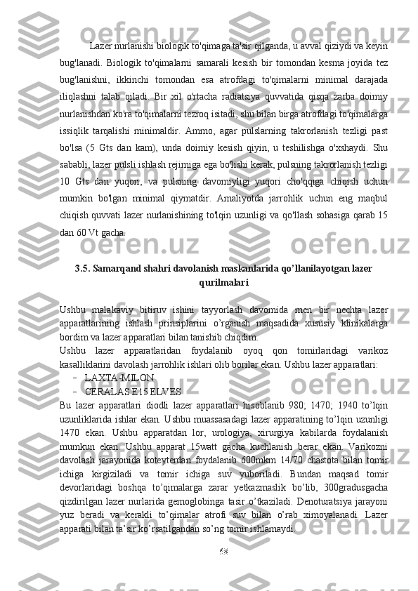 Lazer nurlanishi biologik to'qimaga ta'sir qilganda, u avval qiziydi va keyin
bug'lanadi.   Biologik   to'qimalarni   samarali   kesish   bir   tomondan   kesma   joyida   tez
bug'lanishni,   ikkinchi   tomondan   esa   atrofdagi   to'qimalarni   minimal   darajada
iliqlashni   talab   qiladi.   Bir   xil   o'rtacha   radiatsiya   quvvatida   qisqa   zarba   doimiy
nurlanishdan ko'ra to'qimalarni tezroq isitadi, shu bilan birga atrofdagi to'qimalarga
issiqlik   tarqalishi   minimaldir.   Ammo,   agar   pulslarning   takrorlanish   tezligi   past
bo'lsa   (5   Gts   dan   kam),   unda   doimiy   kesish   qiyin,   u   teshilishga   o'xshaydi.   Shu
sababli, lazer pulsli ishlash rejimiga ega bo'lishi kerak, pulsning takrorlanish tezligi
10   Gts   dan   yuqori,   va   pulsning   davomiyligi   yuqori   cho'qqiga   chiqish   uchun
mumkin   bo'lgan   minimal   qiymatdir.   Amaliyotda   jarrohlik   uchun   eng   maqbul
chiqish quvvati lazer nurlanishining to'lqin uzunligi va qo'llash sohasiga qarab 15
dan 60 Vt gacha.
3.5. Samarqand shahri davolanish maskanlarida qo’llanilayotgan lazer
qurilmalari
Ushbu   malakaviy   bitiruv   ishini   tayyorlash   davomida   men   bir   nechta   lazer
apparatlarining   ishlash   prinsiplarini   o’rganish   maqsadida   xususiy   klinikalarga
bordim va lazer apparatlari bilan tanishib chiqdim.
Ushbu   lazer   apparatlaridan   foydalanib   oyoq   qon   tomirlaridagi   varikoz
kasalliklarini davolash jarrohlik ishlari olib borilar ekan. Ushbu lazer apparatlari:
- LAXTA-MILON
- CERALAS E15 ELVES
Bu   lazer   apparatlari   diodli   lazer   apparatlari   hisoblanib   980;   1470;   1940   to’lqin
uzunliklarida ishlar  ekan. Ushbu  muassasadagi  lazer  apparatining to’lqin uzunligi
1470   ekan.   Ushbu   apparatdan   lor,   urologiya,   xirurgiya   kabilarda   foydalanish
mumkun   ekan.   Ushbu   apparat   15watt   gacha   kuchlanish   berar   ekan.   Varikozni
davolash   jarayonida   koteyterdan   foydalanib   600mkm   14/70   chastota   bilan   tomir
ichiga   kirgiziladi   va   tomir   ichiga   suv   yuboriladi.   Bundan   maqsad   tomir
devorlaridagi   boshqa   to’qimalarga   zarar   yetkazmaslik   bo’lib,   300gradusgacha
qizdirilgan   lazer   nurlarida   gemoglobinga   tasir   o’tkaziladi.   Denoturatsiya   jarayoni
yuz   beradi   va   kerakli   to’qimalar   atrofi   suv   bilan   o’rab   ximoyalanadi.   Lazer
apparati bilan ta’sir ko’rsatilgandan so’ng tomir ishlamaydi.
68 