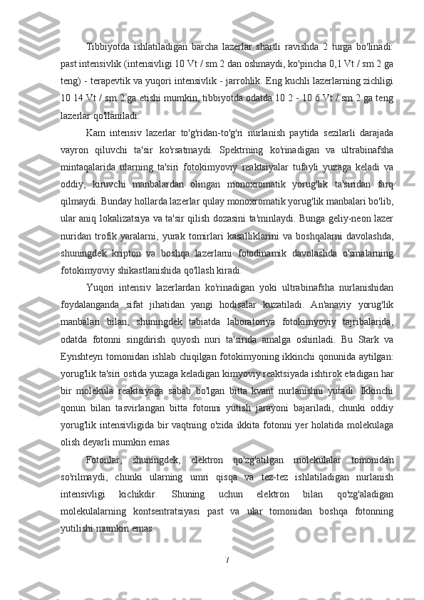 Tibbiyotda   ishlatiladigan   barcha   lazerlar   shartli   ravishda   2   turga   bo'linadi:
past intensivlik (intensivligi 10 Vt / sm 2 dan oshmaydi, ko'pincha 0,1 Vt / sm 2 ga
teng) - terapevtik va yuqori intensivlik - jarrohlik. Eng kuchli lazerlarning zichligi
10 14 Vt / sm 2 ga etishi mumkin, tibbiyotda odatda 10 2 - 10 6 Vt / sm 2 ga teng
lazerlar qo'llaniladi.
Kam   intensiv   lazerlar   to'g'ridan-to'g'ri   nurlanish   paytida   sezilarli   darajada
vayron   qiluvchi   ta'sir   ko'rsatmaydi.   Spektrning   ko'rinadigan   va   ultrabinafsha
mintaqalarida   ularning   ta'siri   fotokimyoviy   reaktsiyalar   tufayli   yuzaga   keladi   va
oddiy,   kiruvchi   manbalardan   olingan   monoxromatik   yorug'lik   ta'siridan   farq
qilmaydi. Bunday hollarda lazerlar qulay monoxromatik yorug'lik manbalari bo'lib,
ular aniq lokalizatsiya va ta'sir qilish dozasini ta'minlaydi. Bunga geliy-neon lazer
nuridan   trofik   yaralarni,   yurak   tomirlari   kasalliklarini   va   boshqalarni   davolashda,
shuningdek   kripton   va   boshqa   lazerlarni   fotodinamik   davolashda   o'smalarning
fotokimyoviy shikastlanishida qo'llash kiradi.
Yuqori   intensiv   lazerlardan   ko'rinadigan   yoki   ultrabinafsha   nurlanishidan
foydalanganda   sifat   jihatidan   yangi   hodisalar   kuzatiladi.   An'anaviy   yorug'lik
manbalari   bilan,   shuningdek   tabiatda   laboratoriya   fotokimyoviy   tajribalarida,
odatda   fotonni   singdirish   quyosh   nuri   ta'sirida   amalga   oshiriladi.   Bu   Stark   va
Eynshteyn tomonidan ishlab chiqilgan fotokimyoning ikkinchi  qonunida aytilgan:
yorug'lik ta'siri ostida yuzaga keladigan kimyoviy reaktsiyada ishtirok etadigan har
bir   molekula   reaktsiyaga   sabab   bo'lgan   bitta   kvant   nurlanishni   yutadi.   Ikkinchi
qonun   bilan   tasvirlangan   bitta   fotonni   yutish   jarayoni   bajariladi,   chunki   oddiy
yorug'lik intensivligida bir  vaqtning o'zida ikkita fotonni  yer holatida molekulaga
olish deyarli mumkin emas.
Fotonlar,   shuningdek,   elektron   qo'zg'atilgan   molekulalar   tomonidan
so'rilmaydi,   chunki   ularning   umri   qisqa   va   tez-tez   ishlatiladigan   nurlanish
intensivligi   kichikdir.   Shuning   uchun   elektron   bilan   qo'zg'aladigan
molekulalarning   kontsentratsiyasi   past   va   ular   tomonidan   boshqa   fotonning
yutilishi mumkin emas.
7 