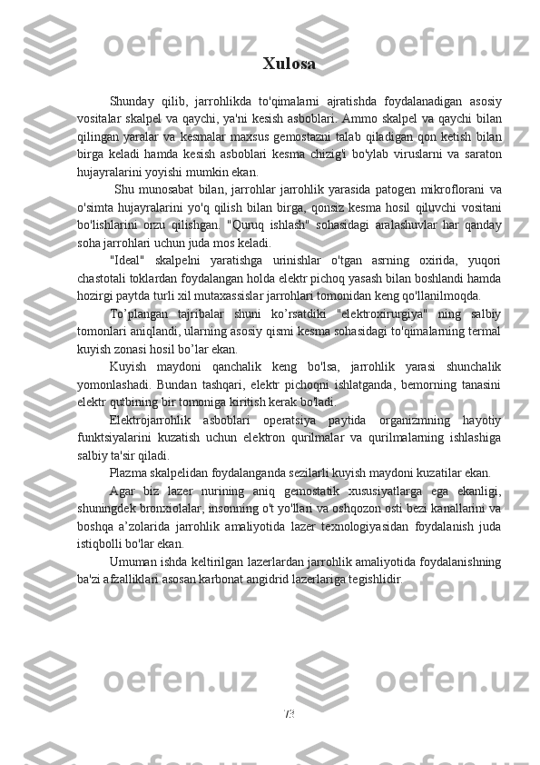 Xulosa
Shunday   qilib ,   jarrohlikda   to ' qimalarni   ajratishda   foydalanadigan   asosiy
vositalar   skalpel   va   qaychi ,   ya ' ni   kesish   asboblari .   Ammo   skalpel   va   qaychi   bilan
qilingan   yaralar   va   kesmalar   maxsus   gemostazni   talab   qiladigan   qon   ketish   bilan
birga   keladi   hamda   kesish   asboblari   kesma   chizig ' i   bo ' ylab   viruslarni   va   saraton
hujayralarini   yoyishi   mumkin   ekan .
  Shu   munosabat   bilan ,   jarrohlar   jarrohlik   yarasida   patogen   mikroflorani   va
o ' simta   hujayralarini   yo ' q   qilish   bilan   birga ,   qonsiz   kesma   hosil   qiluvchi   vositani
bo ' lishlarini   orzu   qilishgan .   "Quruq   ishlash"   sohasidagi   aralashuvlar   har   qanday
soha jarrohlari uchun juda mos keladi.
"Ideal"   skalpelni   yaratishga   urinishlar   o'tgan   asrning   oxirida,   yuqori
chastotali toklardan foydalangan holda elektr pichoq yasash bilan boshlandi hamda
hozirgi paytda turli xil mutaxassislar jarrohlari tomonidan keng qo'llanilmoqda.
To’plangan   tajribalar   shuni   ko’rsatdiki   "elektroxirurgiya"   ning   salbiy
tomonlari aniqlandi, ularning asosiy qismi kesma sohasidagi to'qimalarning termal
kuyish zonasi hosil bo’lar ekan.
Kuyish   maydoni   qanchalik   keng   bo'lsa,   jarrohlik   yarasi   shunchalik
yomonlashadi.   Bundan   tashqari,   elektr   pichoqni   ishlatganda,   bemorning   tanasini
elektr qutbining bir tomoniga kiritish kerak bo'ladi. 
Elektrojarrohlik   asboblari   operatsiya   paytida   organizmning   hayotiy
funktsiyalarini   kuzatish   uchun   elektron   qurilmalar   va   qurilmalarning   ishlashiga
salbiy ta'sir qiladi. 
Plazma skalpelidan foydalanganda sezilarli kuyish maydoni kuzatilar ekan.
Agar   biz   lazer   nurining   aniq   gemostatik   xususiyatlarga   ega   ekanligi,
shuningdek bronxiolalar, insonning o't yo'llari va oshqozon osti bezi kanallarini va
boshqa   a’zolarida   jarrohlik   amaliyotida   lazer   texnologiyasidan   foydalanish   juda
istiqbolli bo'lar ekan.
Umuman ishda keltirilgan lazerlardan jarrohlik amaliyotida foydalanishning
ba'zi afzalliklari asosan karbonat angidrid lazerlariga tegishlidir.
73 