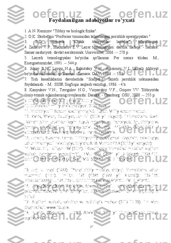 Foydalanilgan adabiyotlar ro’yxati
1. A.N. Remizov "Tibbiy va biologik fizika".
2. O.K. Skobelkin "Professor tomonidan tahrirlangan jarrohlik operatsiyalari."
3.   S.D.   Pletneva   "Klinik   tibbiyotda   lazerlar"   tahrirlangan.
4. Zaxarov V.P., Shaxmatov E.V. Lazer  texnologiyasi:  darslik.  nafaqa. - Samara:
Samar nashriyoti. davlat aerokosmik. Universitet, 2006 .-- 278 p.
5.   Lazerli   texnologiyalar   bo'yicha   qo'llanma.   Per   nemis   tilidan.   M.,
Energoatomizdat, 1991 .-- 544 p.
6.   Jukov   B.N.,   Lysov   N.A.,   Bakutskiy   V.N.,   Anisimov   V.I.   Lazerli   tibbiyot
bo'yicha ma'ruzalar: qo'llanma. - Samara: OAV, 1993 .-- 52 b.
7.   Tish   kasalliklarini   davolashda   “Scalpel-1”   lazerli   jarrohlik   uskunasidan
foydalanish. - M.: SSSR Sog'liqni saqlash vazirligi, 1986. - 4 b.
8.   Kanyukov   V.N.,   Teregulov   N.G.,   Vinyarskiy   V.F.,   Osipov   VV   Tibbiyotda
ilmiy-texnik echimlarning rivojlanishi: Darslik. - Orenburg: OSU, 2000 .-- 255 p.
9. O’zME. Birinchi jild. Toshkent, 2000-yil
10. O’zbekiston milliy ensiklopediyasi. 2000-2005.
11. Biotibbiyot "" Saraton kasalligining NCI lug'ati. Milliy saraton instituti.
12.   Kvirk,   Vivian;   Gaudilyer,   Jan-Pol   (2008   yil   oktyabr).   "Biomeditsina   davri:
Ikkinchi   jahon   urushidan   keyin   Buyuk   Britaniya   va   Frantsiyada   fan,   tibbiyot   va
jamoat   salomatligi".   Tibbiyot   tarixi.   52   (4):   441–452.   doi:10.1017   /
s002572730000017x. PMC  2570449. PMID  18958248.
13.   Jonson,   Suzanne   Bennet.   "Tibbiyotning   paradigmasi   o'zgarishi:   psixologiya
uchun imkoniyat." Psixologiya bo'yicha APA Monitor 43.8 (2012 yil sentyabr)
14. Wade DT, Halligan PW (2004). "Kasallikning biomedikal  modellari sog'liqni
saqlash   tizimlarini   yaratadimi?".   BMJ.   329   (2004   yil   9-dekabr):   1398-401.
doi:10.1136 / bmj.329.7479.1398. PMC  535463. PMID  15591570.
15.   Jorj   L.   Engel   (1977).   "Yangi   tibbiy   modelga   ehtiyoj:   biomeditsina   uchun
muammo"   (PDF).   Ilm-fan.   196   (4286   (1977   yil   8-aprel)):   129-136.
Bibcode:1977Sci ... 196..129E. doi:10.1126 / science.847460. PMID  847460.
16. Lloyd, Xilari, Xelen Xenkok va Stiven Kempbell. Hamshiralar uchun muhim
eslatmalar:   parvarish   qilish   tamoyillari.   Oksford:   Blackwell   Publishing   (2007).  6.
bo'ladi
17.   Sog'liqni   saqlash,   asboblar   va   radiologik   markaz   (2019-10-25).   "In   vitro
diagnostika". www.fda.gov.
18.   In   vitro   diagnostika   -   EDMA   Arxivlandi   2013   yil   11-noyabr,   soat   Orqaga
qaytish mashinasi
74 