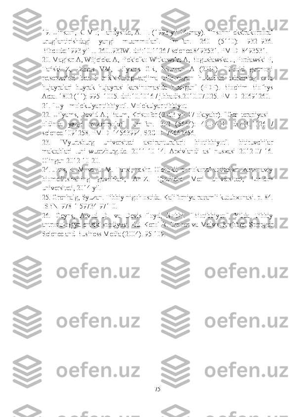 19. Uinston, R. M .; Handyside, A. H. (1993 yil 14-may). "Insonni ekstrakorporal
urug'lantirishdagi   yangi   muammolar".   Ilm-fan.   260   (5110):   932–936.
Bibcode:1993 yil ... 260..932W. doi:10.1126 / science.8493531. PMID  8493531.
20. Magistr A, Wójcicka A, Piekielko-Witkowska A, Bogusławska J, Popławski P,
Tański   Z,   Darras   VM,   Uilyams   GR,   Nauman   A   (2010).   "Tiroid   gormoni
retseptorlari   beta-1   mRNKning   tarjima   qilinmagan   hududlari   odamning   aniq
hujayralari   buyrak   hujayrasi   karsinomasida   buzilgan"   (PDF).   Biochim   Biofhys
Acta. 1802 (11): 995–1005. doi:10.1016 / j.bbadis.2010.07.025. PMID  20691260.
21. "Uy - molekulyar tibbiyot". Molekulyar tibbiyot.
22. Uilyams,  Devid  A.;  Baum,  Kristofer  (2003 yil   17 oktyabr).  "Gen  terapiyasi   -
oldinda   yangi   muammolar".   Ilm-fan.   302   (5644):   400–401.   doi:10.1126   /
science.1091258. PMID  14563994. S2CID  74662356.
23.   "Vyurtsburg   universiteti   aspiranturalari:   biotibbiyot".   bitiruvchilar
maktablari   .uni-wuerzburg.de.   2011-10-14.   Arxivlandi   asl   nusxasi   2012-07-16.
Olingan 2012-10-20.
24. Jons,  E. M. va E. M. Tansi, nashr. O'chokli  monokonal antitellar: zamonaviy
biomeditsinaning   guvohlari,   An-Z.   Qirolicha   Meri   universiteti,   London
universiteti, 2014 yil.
25. Grenhalg, Syuzan. Tibbiy nigoh ostida. Kaliforniya raqamli kutubxonasi. p. 84.
ISBN  978-1-59734-971-0.
26.   Geyns,   Atvud   D.   va   Devis-Floyd,   Robbi.   "Biotibbiyot."   Yilda   Tibbiy
antropologiya  entsiklopediyasi.   Ed.  Kerol   R.  Ember  va  Melvin  Embber.  Springer
Science and Business Media (2004). 95-109.
75 