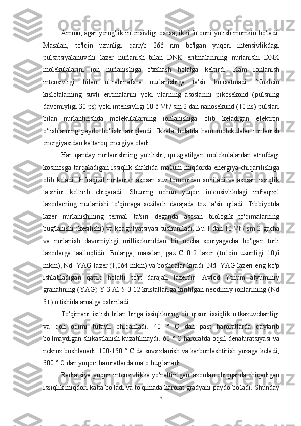 Ammo, agar yorug'lik intensivligi oshsa, ikki fotonni yutish mumkin bo'ladi.
Masalan,   to'lqin   uzunligi   qariyb   266   nm   bo'lgan   yuqori   intensivlikdagi
pulsatsiyalanuvchi   lazer   nurlanish   bilan   DNK   eritmalarining   nurlanishi   DNK
molekulalarini   ion   nurlanishiga   o'xshash   holatga   keltirdi.   Kam   ionlanish
intensivligi   bilan   ultrabinafsha   nurlanishiga   ta'sir   ko'rsatmadi.   Nuklein
kislotalarning   suvli   eritmalarini   yoki   ularning   asoslarini   pikosekond   (pulsning
davomiyligi 30 ps) yoki intensivligi 10 6 Vt / sm 2 dan nanosekund (10 ns) pulslari
bilan   nurlantirishda   molekulalarning   ionlanishiga   olib   keladigan   elektron
o'tishlarning   paydo   bo'lishi   aniqlandi.   Ikkala   holatda   ham   molekulalar   ionlanish
energiyasidan kattaroq energiya oladi.
Har   qanday   nurlanishning   yutilishi,   qo'zg'atilgan   molekulalardan   atrofdagi
kosmosga   tarqaladigan   issiqlik   shaklida   ma'lum   miqdorda   energiya   chiqarilishiga
olib   keladi.   Infraqizil   nurlanish   asosan   suv   tomonidan   so'riladi   va   asosan   issiqlik
ta'sirini   keltirib   chiqaradi.   Shuning   uchun   yuqori   intensivlikdagi   infraqizil
lazerlarning   nurlanishi   to'qimaga   sezilarli   darajada   tez   ta'sir   qiladi.   Tibbiyotda
lazer   nurlanishining   termal   ta'siri   deganda   asosan   biologik   to'qimalarning
bug'lanishi (kesilishi) va koagulyatsiyasi tushuniladi. Bu 1 dan 10 Vt / sm 2 gacha
va   nurlanish   davomiyligi   millisekunddan   bir   necha   soniyagacha   bo'lgan   turli
lazerlarga   taalluqlidir.   Bularga,   masalan,   gaz   C   0   2   lazer   (to'lqin   uzunligi   10,6
mkm), Nd: YAG lazer (1,064 mkm) va boshqalar kiradi. Nd: YAG lazeri eng ko'p
ishlatiladigan   qattiq   holatli   to'rt   darajali   lazerdir.   Avlod   Ytrium   alyuminiy
granatining (YAG) Y 3 Al 5 0 12 kristallariga kiritilgan neodimiy ionlarining (Nd
3+) o'tishida amalga oshiriladi.
To'qimani   isitish   bilan   birga   issiqlikning   bir   qismi   issiqlik   o'tkazuvchanligi
va   qon   oqimi   tufayli   chiqariladi.   40   °   C   dan   past   haroratlarda   qaytarib
bo'lmaydigan shikastlanish kuzatilmaydi. 60 ° C haroratda oqsil denaturatsiyasi va
nekroz boshlanadi. 100-150 ° C da suvsizlanish va karbonlashtirish yuzaga keladi,
300 ° C dan yuqori haroratlarda mato bug'lanadi.
Radiatsiya yuqori intensivlikka yo'naltirilgan lazerdan chiqqanda chiqadigan
issiqlik miqdori katta bo'ladi va to'qimada harorat gradyani paydo bo'ladi. Shunday
8 