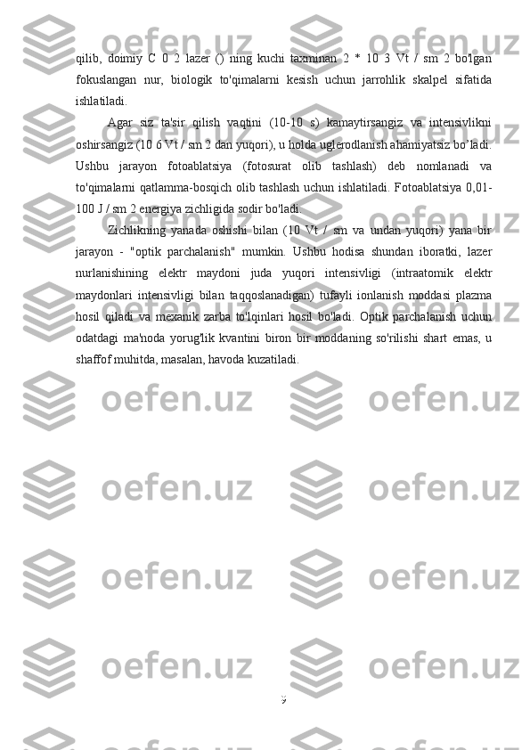 qilib,   doimiy   C   0   2   lazer   ()   ning   kuchi   taxminan   2   *   10   3   Vt   /   sm   2   bo'lgan
fokuslangan   nur,   biologik   to'qimalarni   kesish   uchun   jarrohlik   skalpel   sifatida
ishlatiladi.
Agar   siz   ta'sir   qilish   vaqtini   (10-10   s)   kamaytirsangiz   va   intensivlikni
oshirsangiz (10 6 Vt / sm 2 dan yuqori), u holda uglerodlanish ahamiyatsiz bo’ladi.
Ushbu   jarayon   fotoablatsiya   (fotosurat   olib   tashlash)   deb   nomlanadi   va
to'qimalarni qatlamma-bosqich olib tashlash uchun ishlatiladi. Fotoablatsiya 0,01-
100 J / sm 2 energiya zichligida sodir bo'ladi.
Zichlikning   yanada   oshishi   bilan   (10   Vt   /   sm   va   undan   yuqori)   yana   bir
jarayon   -   "optik   parchalanish"   mumkin.   Ushbu   hodisa   shundan   iboratki,   lazer
nurlanishining   elektr   maydoni   juda   yuqori   intensivligi   (intraatomik   elektr
maydonlari   intensivligi   bilan   taqqoslanadigan)   tufayli   ionlanish   moddasi   plazma
hosil   qiladi   va   mexanik   zarba   to'lqinlari   hosil   bo'ladi.   Optik   parchalanish   uchun
odatdagi   ma'noda   yorug'lik   kvantini   biron   bir   moddaning   so'rilishi   shart   emas,   u
shaffof muhitda, masalan, havoda kuzatiladi.
9 
