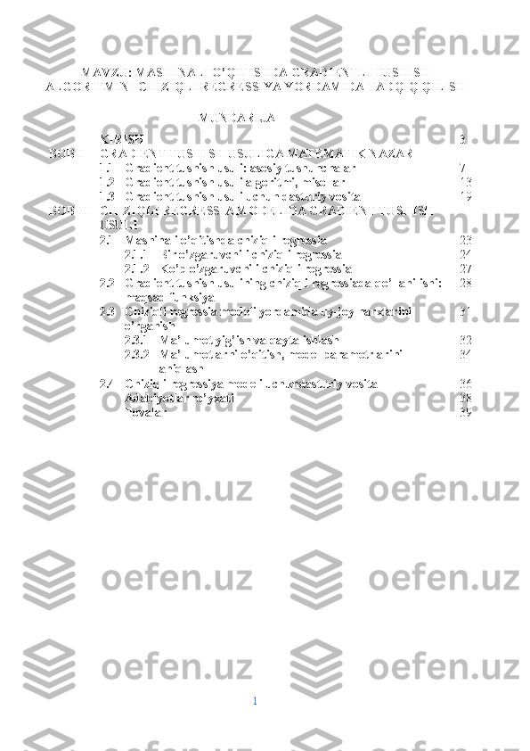 MAVZU:  MASHINALI O’QITISHDA GRADIENTLI TUSHISH
ALGORITMINI CHIZIQLI REGRESSIYA YORDAMIDA TADQIQ QILISH
MUNDARIJA
KIRISH 3
BOB I GRADIENT TUSHISH USULIGA MATEMATIK NAZAR
1.1 Gradient tushish usuli: asosiy tushunchalar  7
1.2 Gradient tushish usuli algoritmi, misollar 13
1.3 Gradient tushish usuli uchun dasturiy vosita 19
BOB II CHIZIQLI REGRESSIA MODELIDA GRADIENT TUSHISH 
USULI 
2.1 Mashinali o’qitishda chiziqli regressia 23
2.1.1 Bir o’zgaruvchili chiziqli regressia 24
2.1.2 Ko’p o’zgaruvchili chiziqli regressia 27
2.2 Gradient tushish usulining chiziqli regressiada qo’llanilishi: 
maqsad funksiya 28
2.3 Chiziqli regressia modeli yordamida uy-joy narxlarini 
o’rganish 31
2.3.1 Ma’lumot yig’ish va qayta ishlash 32
2.3.2 Ma’lumotlarni o’qitish, model parametrlarini 
aniqlash 34
2.4 Chiziqli regressiya modeli uchundasturiy vosita 36
Adabiyotlar ro’yxati 38
Ilovalar 39
1 