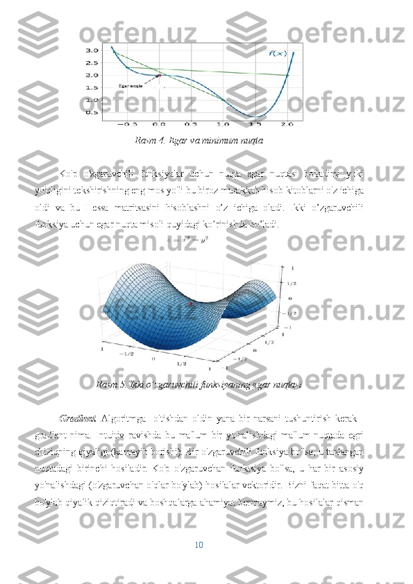 Rasm 4. Egar va minimum nuqta
Ko'p   o'zgaruvchili   funksiyalar   uchun   nuqta   egar   nuqtasi   bo'ladimi   yoki
yo'qligini tekshirishning eng mos yo'li bu biroz murakkab hisob-kitoblarni o'z ichiga
oldi   va   bu   Hessa   matritsasini   hisoblashni   o’z   ichiga   oladi.   Ikki   o’zgaruvchili
funksiya uchun egar nuqta misoli quyidagi ko rinishda bo’ladi.ʻ
Rasm 5. Ikki o’zgaruvchili funksiyaning egar nuqtasi
Gradient.   Algoritmga     o'tishdan   oldin   yana   bir   narsani   tushuntirish   kerak   -
gradient   nima.   Intuitiv   ravishda   bu   ma'lum   bir   yo'nalishdagi   ma'lum   nuqtada   egri
chiziqning qiyaligi (kamayib borishi).   Bir o'zgaruvchili funksiya bo'lsa, u tanlangan
nuqtadagi   birinchi   hosiladir.   Ko'p   o'zgaruvchan   funktsiya   bo'lsa,   u   har   bir   asosiy
yo'nalishdagi (o'zgaruvchan o'qlar bo'ylab) hosilalar vektoridir. Bizni faqat bitta o'q
bo'ylab qiyalik qiziqtiradi va boshqalarga ahamiyat bermaymiz, bu hosilalar qisman
10 