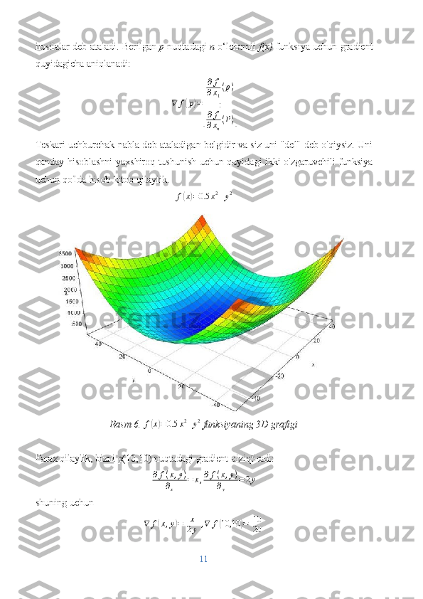 hosilalar deb ataladi. Berilgan   p  nuqtadagi   n  o‘lchamli   f(x)  funksiya uchun gradient
quyidagicha aniqlanadi:
∇ f( p	) =	
[ ∂ f
∂ x
1 ( p )
:
∂ f
∂ x
n ( P )	]
Teskari uchburchak nabla deb ataladigan belgidir va siz uni "del" deb o'qiysiz. Uni
qanday hisoblashni yaxshiroq tushunish uchun quyidagi ikki o'zgaruvchili funksiya
uchun qo'lda hisob-kitob qilaylik.	
f(x)=0.5	x2+y2
Rasm 6. 	
f(x)=0.5	x2+y2  funksiyaning 3D grafigi
Faraz qilaylik, bizni p(10,10) nuqtadagi gradient qiziqtiradi:
∂ f ( x , y )
∂
x = x , ∂ f ( x , y )
∂
y = 2 y
shuning uchun	
∇	f(x,y)=[
x
2y],∇	f(10,10	)=[
10
20	]
11 