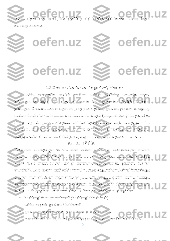 Ushbu   qiymatlarga   qarab,   biz   qiyalik   y   o'qi   bo'ylab   ikki   baravar   tikroq   degan
xulosaga kelamiz.
1.2 Gradient tushish usuli algoritmi, misollar
Ushbu   paragrafda   dastlab   gradient   tushish   usulining   umumiy   goyasi
keltirilgan   va   keyin   aniq   algoritmi   hamda   bu   algoritmdan   foydalanib   misol
yechilgan. Gradient tushish algoritmi joriy pozitsiyadagi gradient yordamida keyingi
nuqtani iterativ tarzda hisoblab chiqiladi, uni o'lchaydi (o'rganish tezligi bo'yicha) va
olingan qiymatni joriy pozitsiyadan olib tashlaydi (qadam qiladi). Bu qiymatni olib
tashlaydi,   chunki   biz   funktsiyani   minimallashtirishni   xohlaymiz   (uni   maksimal
darajaga ko'tarish uchun qo'shiladi). Bu jarayonni quyidagicha yozish mumkin:pn+1=	pn−	η∇	f(pn)
Gradientni   o'lchaydigan   va   shu   bilan   qadam   o'lchamini   boshqaradigan   muhim
parametr   mavjud.   Mashinali   o'qitishda   u   o'qitish   tezligi   deb   ataladi   va   ishlashga
kuchli   ta'sir   qiladi.O'qitish   tezligi   qanchalik   kichik   bo'lsa,   gradient   tushish
shunchalik uzoq davom etadi yoki optimal nuqtaga yetguncha maksimal iteratsiyaga
erishishi mumkin. Agar o'rganish tezligi juda katta bo'lsa, algoritm optimal nuqtaga
yaqinlashmasligi (atrofga sakrash) yoki hatto butunlay ajralib chiqmasligi mumkin.
Xulosa qilib aytganda, gradient tushish usulining bosqichlari quyidagicha:
 boshlang'ich nuqta tanlanadi (boshlang'ichlashtirish)
 ushbu nuqtada gradient hisoblanadi
 gradientga qarama-qarshi yo'nalishda qadam tanlanadi 
 mezonlardan biri bajarilmaguncha yuqoridagi 2 va 3 bandlar takrorlanadi.
12 