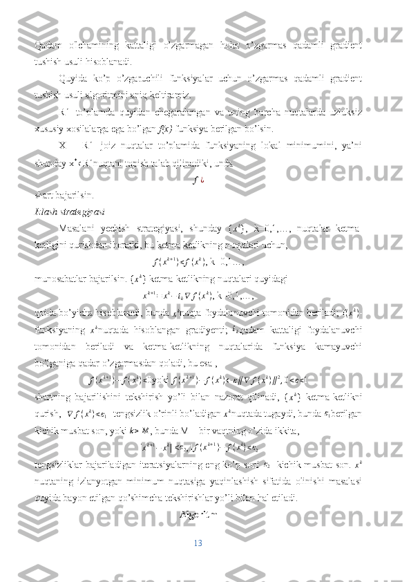 Qadam   o'lchamining   kattaligi   o’zgarmagan   holat   o’zgarmas   qadamli   gradient
tushish usuli hisoblanadi. 
Quyida   ko’p   o’zgaruchili   funksiyalar   uchun   o’zgarmas   qadamli   gradient
tushish usuli algoritmini aniq keltiramiz.
R n  
  to’plamda   quyidan   chegaralangan   va   uning   barcha   nuqtalarda   uzluksiz
xususiy xosilalarga ega bo’lgan  f(x)  funksiya berilgan bo’lsin.
X   =   R n    
joiz   nuqtalar   to’plamida   funksiyaning   lokal   minimumini,   ya’ni
shunday x * 
∊ R n 
nuqtani topish talab qilinadiki, unda
f ¿
shart bajarilsin.
Izlash strategiyasi
Masalani   yechish   strategiyasi,   shunday   {xk },   k=0,1,…,   nuqtalar   ketma-
ketligini qurishdan iboratki, bu ketma-ketlikning nuqtalari uchun,
f ( x k + 1
) < f ( x k
) , k=0,1…,
munosabatlar bajarilsin. {	
xk } ketma-ketlikning nuqtalari quyidagi
xk+1=	xk−	tk∇	f(xk)
, k=0,1,…,
qoida bo’yicha hisoblanadi, bunda 	
xk nuqta foydalanuvchi tomonidan beriladi; f ( x k
)
-
funksiyaning  
x k
nuqtada   hisoblangan   gradiyenti;  	
tk qadam   kattaligi   foydalanuvchi
tomonidan   beriladi   va   ketma-ketlikning   nuqtalarida   funksiya   kamayuvchi
bo’lganiga qadar o’zgarmasdan qoladi, bu esa ,	
f(xk+1)−	f(xk)<0
yoki 	f(xk+1)−	f(xk)←	ε∥∇	f(xk)∥2,0<ε<1
shartning   bajarilishini   tekshirish   yo’li   bilan   nazorat   qilinadi,   {	
xk }   ketma-ketlikni
qurish, ||	
∇	f(xk)<ε1 || tengsizlik o’rinli bo’ladigan 	xk nuqtada tugaydi, bunda  ε
1 berilgan
kichik musbat son, yoki  k ≥ M
, bunda M – bir vaqtning o’zida ikkita,
||
x k + 1
− x k
||<	
ε2 , | f ( x k + 1
) − f ( x k
) < ε
2
tengsizliklar bajariladigan iteratsiyalarning eng ko’p soni  	
ε2 - kichik musbat  son.  
x k
nuqtaning   izlanyotgan   minimum   nuqtasiga   yaqinlashish   sifatida   olinishi   masalasi
quyida bayon etilgan qo’shimcha tekshirishlar yo’li bilan hal etiladi.
Algoritm
13 