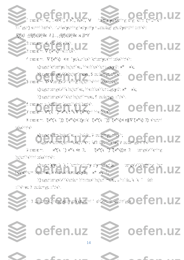 1- qadam .   x
0 ,   0<ε<1,   ε
1 >0,   ε
2 >0,   M   –   iteratsiyalarning   eng   ko’p   (mumkin
bo’lgan) sonni berish. Funksiyaning ixtiyoriy nuqtadagi gradiyentini topish:∇
f(x)=	〖 ((∂f(x))/(∂x_1 ),...,(∂f(x))/(∂x_n ))	〗 ^T
2- qadam . K = 0 deb olish.
3- qadam .  ∇ f(x^k)hisoblash.
4- qadam . || ∇ f(x^k)|| < ε_1yakunlash kriteriyasini tekshirish:
a) agar kriteriya bajarilsa, hisoblashlar tugaydi: x* = xk;
b) agar tengsizlik bajarilmasa, 5-qadamga o’tish.
5- qadam . k≥Mtengsizlikning bajarilishini tekshirish:
a) agar tengsizlik bajarilsa, hisoblashlar tugaydi: x* = xk;
b) agar tengsizliklar bajarilmasa, 6-qadamga o’tish.
6- qadam . t_kqadam kattaligini berish.
7- qadam . x^(k+1)=x^k-t_k  ∇ f(x^k)ni hisoblash.
8- qadam .   f(x^(k+1))-f(x^k)<0(yoki   f(x^(k+1))-f(x^k)<-ε ∥∇ f(x^k)||2)   shartni
tekshirish
a) agar shart bajarilsa, u holda, 9-qadamga o’tish;
b agar shart bajarilmasa, t_k=t_k/2 deb olishva 7-qadamga o’tish
9- qadam .   ||x^(k+1)-x^k||<ε_2,   |f(x^(k+1)-f(x^k))|ε_2   tengsizlikning
bajarilishini tekshirish:
a) agar k va k=k-1 larning joriy qiymatlarida  tengsizliklarning   har
ikkisi ham bajarilsa, hisoblashlar tugaydi,  x*=xk+1;
b) agar tengsizliklardan birortasi bajarilmasa, u holda, k=k+1  deb
olish va 3-qadamga o’tish.
n=2 uchun usulning geometrik talqini 1-chizmada keltirilgan.
14 