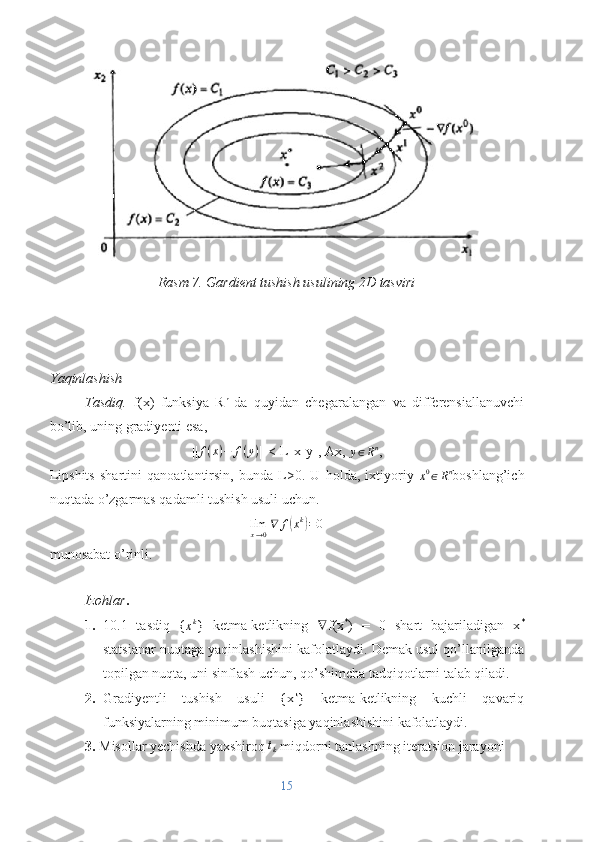 Rasm 7. Gardient tushish usulining 2D tasviri
Yaqinlashish
Tasdiq.   f(x)   funksiya   R n  
da   quyidan   chegaralangan   va   differensiallanuvchi
bo’lib, uning gradiyenti esa,
|| f ( x ) − f ( y )
|| < L||x-y||, Ax, 
y ∈ R n
,
Lipshits   shartini   qanoatlantirsin,   bunda   L>0.   U   holda,   ixtiyoriy  x0∈Rn boshlang’ich
nuqtada o’zgarmas qadamli tushish usuli uchun.
lim
x → 0 ∇ f	
( x k	)
= 0
munosabat o’rinli.
I zohlar .
1. 10.1   tasdiq   {	
xk }   ketma-ketlikning   ∇ f(x *
)   =   0   shart   bajariladigan   x *
statsianar nuqtaga yaqinlashishini kafolatlaydi. Demak usul qo’llanilganda
topilgan nuqta, uni sinflash uchun, qo’shimcha tadqiqotlarni talab qiladi.
2. Gradiyentli   tushish   usuli   {x k
}   ketma-ketlikning   kuchli   qavariq
funksiyalarning minimum buqtasiga yaqinlashishini kafolatlaydi.
3.  Misollar yechishda yaxshiroq 	
tk  miqdorni tanlashning iteratsion jarayoni 
15 