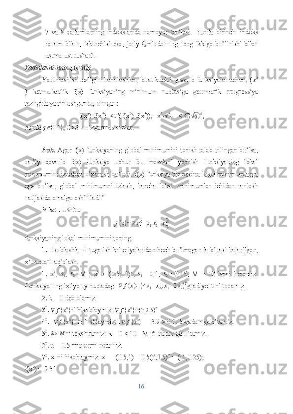 7   va   8   qadamlarning   indekslarida   namoyon   bo’ladi.   Bunda   birinchi   indeks
raqam   bilan,   ikkinchisi   esa,   joriy   t
k miqdorning   teng   ikkiga   bo’linishi   bilan
ustma-ust tushadi.
Yaqinlashishning tezligi
Yaqinlashish tezligini baholashlar, faqat kuchli qavariq funksiyalar uchun, {xk
}   ketma-ketlik   f(x)   funksiyaning   minimum   nuqtasiga   geometrik   progressiya
tezligida yaqinlashganda, olingan:
f(x k
)-f(x *
)=<q k
(f(x 0
)-f(x *
)), ||x k
-x *
|| =<  C (	
√ q ) k
,
bunda 	
q∈(0.1	) , C>0 – o’zgarmas sonlar.
Izoh .   Agar f(x) funksiyaning global minimumini topish talab qilingan bo’lsa,
qat’iy   qavariq   f(x)   funksiya   uchun   bu   masalani   yechish   funksiyaning   lokal
minimumini izlashga o’xshash bo’ladi. f(x) funksiya bir nechta lokal minimumlarga
ega   bo’lsa,   global   minimumni   izlash,   barcha   lokal   minimumlar   ichidan   tanlash
natijasida amalga oshiriladi.’
M isol.  Ushbu
f ( x ) = 2 x 2
1 + x
1 x
2 + x 2
2
funksiyaning lokal minimumini toping.
1. Hisoblashlarni tugatish kriteriyalaridan hech bo’lmaganda bittasi bajarilgan,
x k
 nuqtani aqiqlash.
1.   x 0
,   ε
1 ,   ε
2 ,   M   :   x 0  
=   (0.5;   1) T
,   ε
1 =   0.1;   ε
2 =   0.15;   M   =   10   larni   beramiz.
Funksiyaning ixtiyoriy nuqtadagi  ∇ f ( x ) = ( 4 x
1 + x
2 ; x
1 + 2 x
2 ) T
gradiyentini topamiz.
2.  k = 0 deb olamiz.
3 0
.  ∇ f ( x 0
)
ni hisoblaymiz:  ∇ f ( x 0
) = ( 3,2.5 ) T
4 0
.  || ∇ f ( x 0
)
|| ni hisblaymiz: || ∇ f ( x 0
)
|| = 3.9 > 0.1. 5-qadamga o’tamiz.
5 0
.  k ≥ M
ni tekshiramiz: k = 0 < 10 =M. 6-qadamga o’tamiz.
6 0
.  t
0  = 0.5 miqdorni beramiz.
7 0
.  x 1 
ni hisoblaymiz: x 1 
 = (0.5,1) T –
 0.5(3,2.5) T
 = (-1,0.25);
f(x 1
) = 2.31
16 