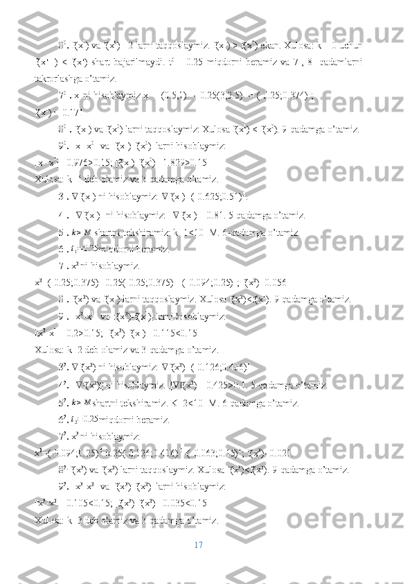 8 0
.  f(x 1
) va f(x 0
) =2 larni taqqoslaymiz. f(x 1
) > f(x 0
) ekan. Xulosa: k = 0 uchun
f(x k+1
)   <   f(x k
)   shart   bajarilmaydi.   t 0  
=   0.25   miqdorni   beramiz   va   7-,   8-   qadamlarni
takrorlashga o’tamiz.
7 01
.  x 1 
ni hisoblaymiz x 1
 = (0.5,1) T
 – 0.25(3,2.5) T
 = (-0.25;0.374) T
;
f(x 1
) = 0.171
8 01
.  f(x 1
) va f(x 0
) larni taqqoslaymiz: Xulosa f(x 1
) < f(x 0
). 9-qadamga o’tamiz.
9 0
.  ||x 1
-x 0
|| va |f(x 1
)-f(x 0
)| larni hisoblaymiz:
||x 1
-x 0
||=0.976>0.15; |f(x 1
)-f(x 0
)|=1.829>0.15
Xulosa: k=1 deb olamiz va 3-qadamga o’tamiz.
3 1
.  ∇ f(x 1
) ni hisoblaymiz:  ∇ f(x 1
)=(-0.625;0.51) T
.
4 1
.  || ∇ f(x 1
)|| ni hisoblaymiz: || ∇ f(x 1
)||=0.81. 5-qadamga o’tamiz.
5 1
.   k ≥ M
 shartni tekshiramiz: k=1<10=M. 6-qadamga o’tamiz.
6 1
.  t1=0.25 miqdorni beramiz.
7 1
.  x 2 
ni hisoblaymiz.
x 2
=(-0.25;0.375) T
-0.25(-0.25;0.375) T
=(-0.094;0.25) T
; f(x 2
)=0.056
8 1
.  f(x 2
) va f(x 1
) larni taqqoslaymiz. Xulosa f(x 2
)<f(x 1
). 9-qadamga o’tamiz.
9 1
.  ||x 2
-x 1
|| va |f(x 2
)-f(x 1
)| larni hisoblaymiz:
||x 2
-x 1
||=0.2>0.15; |f(x 2
)-f(x 1
)|=0.115<0.15
Xulosa: k=2 deb olamiz va 3-qadamga o’tamiz.
3 2
.  ∇ f(x 2
) ni hisoblaymiz:  ∇ f(x 2
)=(-0.126;0.406) T
4 2
.  || ∇ f(x 2
)|| ni hisoblaymiz. || ∇ f(x 2
)||=0.425>0.1. 5-qadamga o’tamiz.
5 2
.  k ≥ M
shartni tekshiramiz. K=2<10=M. 6-qadamga o’tamiz.
6 2
. 	
t2=0.25 miqdorni beramiz.
7 2
.  x 3 
ni hisoblaymiz:
x 3
=(-0.094;0.25) T
-0.25(-0.126;0.406) T
=(-0.063;0.15) T
; f(x 3
)=0.021.
8 2. 
f(x 3
) va f(x 2
) larni taqqoslaymiz. Xulosa f(x 3
)<f(x 2
). 9-qadamga o’tamiz.
9 2
.  ||x 3
-x 2
|| va |f(x 3
)-f(x 2
)| larni hisoblaymiz:
||x 3
-x 2
||=0.105<0.15; |f(x 3
)-f(x 2
)|=0.035<0.15
Xulosa: k=3 deb olamiz va 3-qadamga o’tamiz.
17 