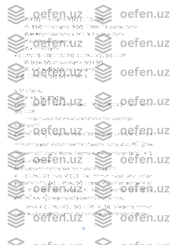 3 3
.  ∇ f(x 3
) ni hisoblaymiz:  ∇ f(x 3
)=(-0.102;0.237) T
4 3
.  || ∇ f(x 3
)|| ni hisoblaymiz: || ∇ f(x 3
)||=0.257>0.1. 5-qadamga o’tamiz.
5 3
. k≥M shartni tekshiramiz: k=3<10=M. 6-qadamga o’tamiz.
6 3
.  t
3 = 0.25
miqdorni beramiz.
7 3
.  x 4
 ni hisoblaymiz:
x 4=
(-0.063;0.15) T
-0.25(-0.102;0.237) T
=(-0.038;0.091) T
; f(x 4
)=0.0076
8 3
.  f(x 4
) va f(x 3
) larni taqqoslaymiz: f(x 4
) < f(x 3
).
9 3
.  ||x 4
-x 3
|| va |f(x 4
)-f(x 3
)| larni hisoblaymiz:
||x 4
-x 3
||=0.064>0.15; |f(x 4
)-f(x 3
)|=0.015<0.15
k=2.3 bo’lganda,
||	
xk+1−	xk || <  ε
2 , |f(x k+1
)–f(x k
)|<ε
2
shartlar   bajariladi.   Hisoblashlar   tugadi.   X 4
=(-0.038;0.091) T  
nuqta   topildi:
f(x 4
)=0.0076
Topilgan nuqtalar 2-chizmada punktir chiziqlar bilan tutashtirilgan.
2.  x 4 
ning tahlili.	
f(x)=	2x2
1+x1x2+x2
2
  funksiya   ikki   marta   differensiallanuvchi,   shu   sababli,   x 4
  nuqta
minimumining yetarli shartlarini tekshirish o’tkazamiz. Buning uchun,  H ( 4 1
1 2 )
Gess
matritsasini tahlil qilamiz. Matritsa o’zgarmas va musbat aniqlangan (ya’ni H > 0),
chunki, uning  ∇
1 =4 va
∇
2 =7 burchak minorlarining ikkisi ham musbat. Shunday qilib
x 4
  =   (-0.038;0.091) T
  nuqta   x *
=(0,0) T
  lokal   minimum   nuqtasi   uchun   topilgan
yaqinlashish bo’lib, f(x 4
)=0.076 esa, f(x *
)=0 qiymat uchun topilgan yaqinlashishdan
iborat.   Shuni   etirof   etish   kerakki,   H>0   shart   bir   vaqtning   o’zida   R 2  
da
f ( x ) = 2 x 2
1 + x
1 x
2 + x 2
2 funksiyaning qat’iy qavariqliqi shartidan iborat.
Demak   x 4
=(-0.038;0.091) T
,   f(x 4
)=0.0076   lar   f(x)   funksiyaning   minimum
nuqtasi va uning eng kichik qiymati uchun topilgan yaqinlashishlardan iborat ekan.
18 