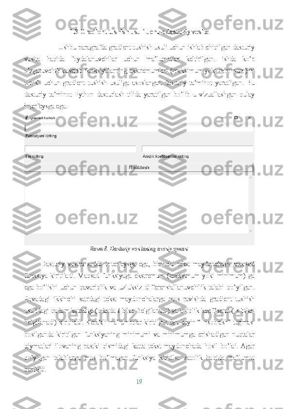 1.3 Gradient tushish usuli uchun dasturiy vosita
Ushbu paragrafda gradient tushish usuli uchun ishlab chiqilgan dasturiy
vosita   haqida   foydalanuvchilar   uchun   ma’lumotlar   keltirilgan.   ishda   ko’p
o’zgaruvchili qavariq funksiyalarning ekstremumlari (maksimum yoki minimum) ni
topish   uchun   gradient   tushish   usuliga   asoslangan   dasturiy   ta’minot   yaratligan.   Bu
dasturiy   ta’minot   Python   dasturlash   tilida   yaratilgan   bo’lib   u   vizuallashgan   qulay
interfeysga ega.
Rasm 8. Dasturiy vositaning asosiy oynasi
Dasturiy   vosita   sodda   interfeysga   ega,   birinchi   tekst   maydonchaga   maqsad
funksiya   kiritiladi.   Maqsad   funksiyaga   ekstremum   (maksimum   yoki   minimum)   ga
ega   bo’lishi   uchun   qavariqlik   va   uzluksiz   differensiallanuvchilik   talabi   qo’yilgan.
Ilovadagi   ikkinchi   satrdagi   tekst   maydonchalarga   mos   ravishda   gradient   tushish
usulidagi qadam kattaligi (odatda  t  bilan belgilanadi) va aniqlik koeffisenti (  ε
 bilan
belgilanadi) kiritiladi. Kerakli ma’lumotlar kiritilgandan keyin “Hisoblash” tugmasi
bosilganda   kiritilgan   funksiyaning   minimumi   va   minimumga   erishadigan   nuqtalar
qiymatlari   ilovaning   pastki   qismidagi   katta   tekst   maydonchada   hosil   bo’lai.   Agar
qo’yilgan   talablarga   mos   bo’lmagan   funksiya   kiritilsa   xatolik   haqida   ma’lumot
beriladi.
19 