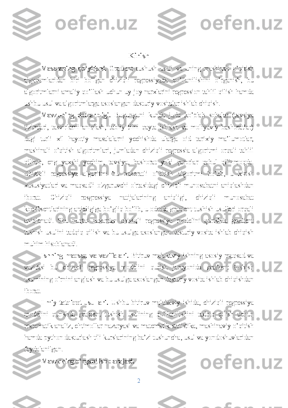 Kirish
Masalaning   qo‘yilishi.   Gradient   tushush   usuli   va   uning   mashinali   o’qitish
algoritmlaridan   biri   bo’lgan   chiziqli   regressiyada   qo’llanilishini   o’rganish,   bu
algoritmlarni amaliy qo’llash uchun uy-joy narxlarini regression tahlil qilish hamda
ushbu usul va algoritmlarga asoslangan dasturiy vositalar ishlab chiqish.
Mavzuning   dolzarbligi.   Bugunguni   kunda   juda   ko’plab   sohalar   (tavsiya
tizimlari,   tasvirlarni   aniqlash,   tabiiy   tilni   qayta   ishlash   va   moliyaviy   bashoratlar)
dagi   turli   xil   hayotiy   masalalarni   yechishda   ularga   oid   tarixiy   ma’lumotlar,
mashinali   o’qitish   algoritmlari,   jumladan   chiziqli   regressia   algoritmi   orqali   tahlil
qilinib,   eng   yaxshi   yechim,   tavsiya,   bashorat   yoki   qarorlar   qabul   qilinmoqda.
Chiziqli   regressiya   algoritmi   bu   nazoratli   o’qitish   algoritmi   bo’lib,   u   kirish
xususiyatlari   va   maqsadli   o'zgaruvchi   o'rtasidagi   chiziqli   munosabatni   aniqlashdan
iborat.   Chiziqli   resgressiya   natijalarining   aniqligi,   chiziqli   munosabat
koeffisentlarining aniqligiga bo’gliq bo’lib, u odatda gradient tushish usullari orqali
aniqlanadi.   Shu   nuqtai   nazardan   chiziqli   regressiya   modelini   qurishda   gradient
tushish usulini tadqiq qilish va bu usulga asoslangan  dasturiy vosita ishlab chiqish
muhim hisoblanadi. 
Ishning maqsad va vazifalari.   Bitiruv malakaviy ishning asosiy   maqsad va
vazifasi   bu   chiziqli   regressiya   modelini   qurish   jarayonida   gradient   tushish
usumining o’rnini anglash va bu usulga asoslangan dasturiy vosita ishlab chiqishdan
iborat.
Ilmiy-tatqiqot   usullari.   Ushbu   bitiruv   malakaviy   ishida,   chiziqli   regressiya
modelini   qurishda   gradient   tushish   usulining   qo’llanilishini   tadqiq   qilish   uchun
matematik analiz, ehtimollar nazaryasi va matematik statistika, mashinaviy o’qitish
hamda python dasturlash tili kurslarining ba’zi tushuncha, usul va yondoshuvlaridan
foydalanilgan.
Mavzuning o‘rganilish darajasi. 
2 