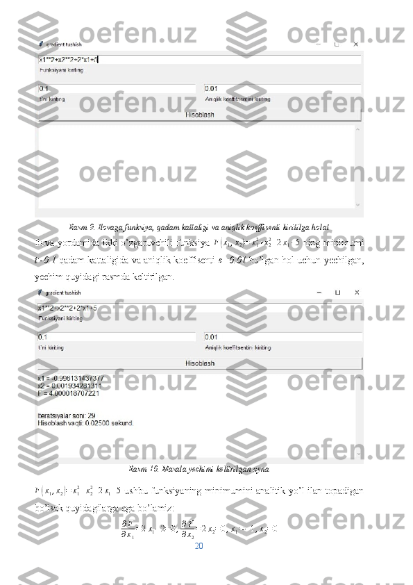 Rasm 9. Ilovaga funksiya, qadam kattaligi va aniqlik koeffisenti kiritilga holat
Ilova yordamida ikki  o’zgaruvchili  funksiya   F( x
1 , x
2	) = x
12
+ x
22
+ 2 x
1 + 5
  ning minimumi
t=0.1   qadam kattaligida va aniqlik koeffisenti   ε
=0.01   bo’lgan hol uchun yechilgan,
yechim quyidagi rasmda keltirilgan.
Rasm 10. Masala yechimi keltirilgan oyna	
F(x1,x2)=	x12+x22+2x1+5
  ushbu funksiyaning minimumini analitik yo’l  ilan topadigan
bo’lsak quyidagilarga ega bo’lamiz:
∂ F
∂ x
1 = 2 x
1 + 2 = 0 , ∂ F
∂ x
2 = 2 x
2 = 0 , x
1 = − 1 , x
2 = 0
20 