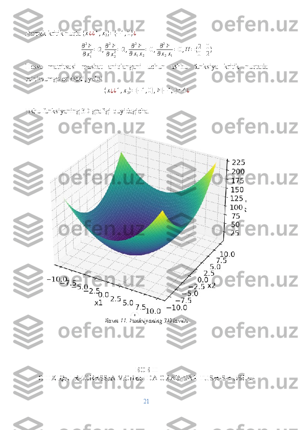 Demak kritik nuqta (x¿¿1,x2)=(−1,0)¿
∂ 2
F
∂ x
12 = 2 , ∂ 2
F
∂ x
22 = 2 , ∂ 2
F
∂ x
1 x
2 = 0 , ∂ 2
F
∂ x
2 x
1 = 0 , H = ( 2 0
0 2 )
Hessa   matritsasi   musbat   aniqlangani   uchun   ushbu   funksiya   kritik   nuqtada
minimumga erishadi, ya’ni	
(x¿¿1,x2)=(−1,0),F(−1,0	)=	4¿
Ushu funksiyaning 3D grafigi quyidagicha.
Rasm 11. Funksiyaning 3D tasviri  
BOB II
CHIZIQLI REGRESSIA MODELIDA GRADIENT TUSHISH USULI
21 