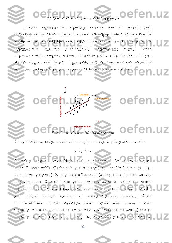2.1 Mashinali o’qitishda chiziqli regressia
Chiziqli   regressiya   bu   regressiya   muammolarini   hal   qilishda   keng
qo'llaniladigan   mashinali   o'qitishda   nazorat   qilinadigan   o'qitish   algoritmilaridan
biridir,   maqsad   bir   yoki   bir   nechta   kirish   o'zgaruvchilari   asosida   doimiy   chiqish
o'zgaruvchisini   bashorat   qilishdir.Chiziqli   regressiyada   maqsad   kirish
o'zgaruvchilari   (shuningdek,   bashorat   qiluvchilar   yoki   xususiyatlar   deb   ataladi)   va
chiqish   o'zgaruvchisi   (javob   o'zgaruvchisi   sifatida   ham   tanilgan)   o'rtasidagi
munosabatlarni tavsiflash uchun eng mos chiziqli tenglamani topishdir.
Rasm 12. Bir o’zgaruvchili chiziqli regressia
Oddiy chiziqli regressiya modeli uchun tenglamani quyidagicha yozish mumkin:y=	b0+b1∗x
Bu   erda   y   -   bog'liq   o'zgaruvchi   (biz   bashorat   qilmoqchi   bo'lgan   o'zgaruvchi),   x   -
mustaqil o'zgaruvchilar (bashoratchi yoki xususiyat),  b
0  – ozod had termini (x nolga
teng bo'lgan y qiymati),   b
1  - qiyalik koeffitsientlari ( x  ning birlik o'zgarishi uchun  y
ning   o'zgarishi).   Chiziqli   regressiyaning   maqsadi   b
0   va   b
1   uchun   eng   yaxshi
qiymatlarni   topish,   shunda   chiziq   ma'lumotlar   nuqtalariga   eng   mos   keladi,   xatolar
yoki   prognoz   qilingan   qiymatlar   va   haqiqiy   qiymatlar   o'rtasidagi   farqni
minimallashtiradi.   Chiziqli   regressiya   turlari   quyidagilardan   iborat.   Chiziqli
regressiya modellarining ikkita asosiy turi mavjud: oddiy (bir o’zgaruvchili) chiziqli
regressiya   va   ko‘p   o’zgaruvchili   chiziqli   regressiya.   Oddiy   chiziqli   regressiyada
22 