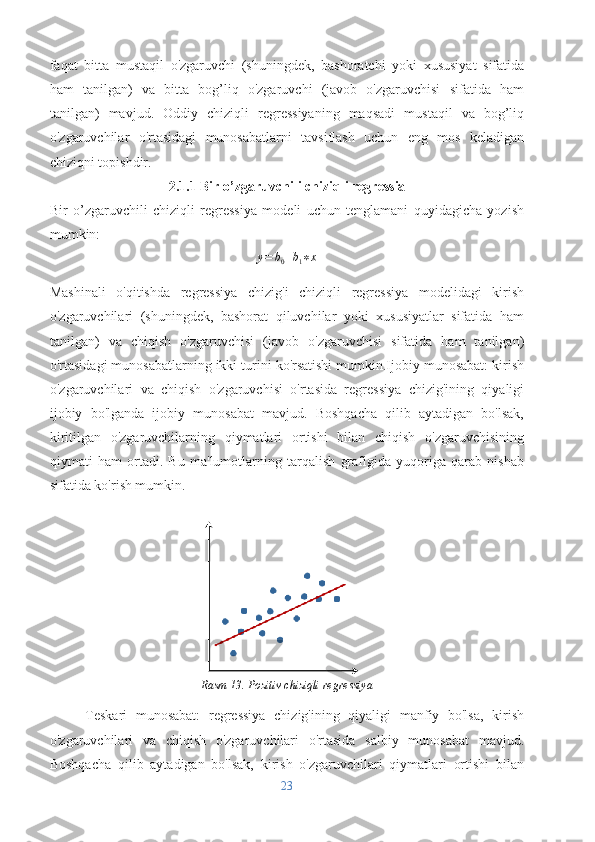 faqat   bitta   mustaqil   o'zgaruvchi   (shuningdek,   bashoratchi   yoki   xususiyat   sifatida
ham   tanilgan)   va   bitta   bog’liq   o'zgaruvchi   (javob   o'zgaruvchisi   sifatida   ham
tanilgan)   mavjud.   Oddiy   chiziqli   regressiyaning   maqsadi   mustaqil   va   bog’liq
o'zgaruvchilar   o'rtasidagi   munosabatlarni   tavsiflash   uchun   eng   mos   keladigan
chiziqni topishdir. 
2.1.1 Bir o’zgaruvchili chiziqli regressia
Bir   o’zgaruvchili   chiziqli   regressiya   modeli   uchun   tenglamani   quyidagicha   yozish
mumkin:y=	b0+b1∗x
Mashinali   o'qitishda   regressiya   chizig'i   chiziqli   regressiya   modelidagi   kirish
o'zgaruvchilari   (shuningdek,   bashorat   qiluvchilar   yoki   xususiyatlar   sifatida   ham
tanilgan)   va   chiqish   o'zgaruvchisi   (javob   o'zgaruvchisi   sifatida   ham   tanilgan)
o'rtasidagi munosabatlarning ikki turini ko'rsatishi mumkin.Ijobiy munosabat: kirish
o'zgaruvchilari   va   chiqish   o'zgaruvchisi   o'rtasida   regressiya   chizig'ining   qiyaligi
ijobiy   bo'lganda   ijobiy   munosabat   mavjud.   Boshqacha   qilib   aytadigan   bo'lsak,
kiritilgan   o'zgaruvchilarning   qiymatlari   ortishi   bilan   chiqish   o'zgaruvchisining
qiymati   ham   ortadi.   Bu   ma'lumotlarning   tarqalish   grafigida   yuqoriga   qarab   nishab
sifatida ko'rish mumkin.
Rasm 13. Pozitiv chiziqli regressiya
Teskari   munosabat:   regressiya   chizig'ining   qiyaligi   manfiy   bo'lsa,   kirish
o'zgaruvchilari   va   chiqish   o'zgaruvchilari   o'rtasida   salbiy   munosabat   mavjud.
Boshqacha   qilib   aytadigan   bo'lsak,   kirish   o'zgaruvchilari   qiymatlari   ortishi   bilan
23 