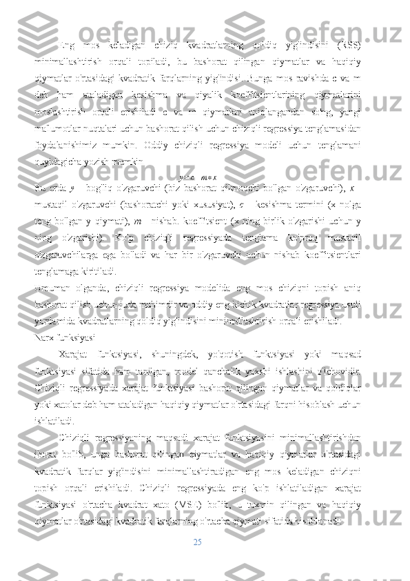 Eng   mos   keladigan   chiziq   kvadratlarning   qoldiq   yig'indisini   (RSS)
minimallashtirish   orqali   topiladi,   bu   bashorat   qilingan   qiymatlar   va   haqiqiy
qiymatlar   o'rtasidagi   kvadratik   farqlarning   yig'indisi.   Bunga   mos   ravishda   c   va   m
deb   ham   ataladigan   kesishma   va   qiyalik   koeffitsientlarining   qiymatlarini
moslashtirish   orqali   erishiladi   c   va   m   qiymatlari   aniqlangandan   so'ng,   yangi
ma'lumotlar nuqtalari uchun bashorat qilish uchun chiziqli regressiya tenglamasidan
foydalanishimiz   mumkin.   Oddiy   chiziqli   regressiya   modeli   uchun   tenglamani
quyidagicha yozish mumkin
y = c + m ∗ x
Bu   erda  y   -   bog'liq   o'zgaruvchi   (biz   bashorat   qilmoqchi   bo'lgan   o'zgaruvchi),   x   -
mustaqil   o'zgaruvchi   (bashoratchi   yoki   xususiyat),   c   -   kesishma   termini   (x   nolga
teng   bo'lgan   y   qiymati),   m   -   nishab.   koeffitsient   (x   ning   birlik   o'zgarishi   uchun   y
ning   o'zgarishi).   Ko'p   chiziqli   regressiyada   tenglama   ko'proq   mustaqil
o'zgaruvchilarga   ega   bo'ladi   va   har   bir   o'zgaruvchi   uchun   nishab   koeffitsientlari
tenglamaga kiritiladi.
Umuman   olganda,   chiziqli   regressiya   modelida   eng   mos   chiziqni   topish   aniq
bashorat qilish uchun juda muhimdir va oddiy eng kichik kvadratlar regressiya usuli
yordamida kvadratlarning qoldiq yig'indisini minimallashtirish orqali erishiladi.
Narx funksiyasi
Xarajat   funktsiyasi,   shuningdek,   yo'qotish   funktsiyasi   yoki   maqsad
funktsiyasi   sifatida   ham   tanilgan,   model   qanchalik   yaxshi   ishlashini   o'lchovidir.
Chiziqli   regressiyada   xarajat   funktsiyasi   bashorat   qilingan   qiymatlar   va   qoldiqlar
yoki xatolar deb ham ataladigan haqiqiy qiymatlar o'rtasidagi farqni hisoblash uchun
ishlatiladi.
Chiziqli   regressiyaning   maqsadi   xarajat   funktsiyasini   minimallashtirishdan
iborat   bo'lib,   unga   bashorat   qilingan   qiymatlar   va   haqiqiy   qiymatlar   o'rtasidagi
kvadratik   farqlar   yig'indisini   minimallashtiradigan   eng   mos   keladigan   chiziqni
topish   orqali   erishiladi.   Chiziqli   regressiyada   eng   ko'p   ishlatiladigan   xarajat
funktsiyasi   o'rtacha   kvadrat   xato   (MSE)   bo'lib,   u   taxmin   qilingan   va   haqiqiy
qiymatlar o'rtasidagi kvadratik farqlarning o'rtacha qiymati sifatida hisoblanadi:
25 