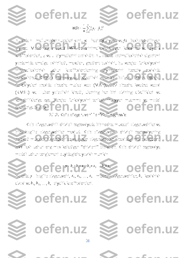 MSE = 1
n ∑
i = 1n
( y
i −^ y
i ) 2
Bu erda n - ma'lumotlar nuqtalari soni,  yi
 - haqiqiy qiymat va  ŷi  - bashorat qilingan
qiymat.   Modelning   maqsadi  	
MSE   ni   minimallashtiradigan   kesishma   va   qiyalik
koeffitsientlari,  
b0   va  
b1   qiymatlarini topishdir. Bu odatda optimallashtirish algoritmi
yordamida   amalga   oshiriladi,   masalan,   gradient   tushishi,   bu   xarajat   funktsiyasini
minimallashtirish   uchun   koeffitsientlarning   qiymatlarini   iterativ   ravishda
moslashtiradi.Chiziqli   regressiyada   ishlatilishi   mumkin   bo'lgan   boshqa   xarajat
funktsiyalari   orasida   o'rtacha   mutlaq   xato   (MAE),   ildiz   o'rtacha   kvadrat   xatosi
(RMSE)   va   Huber   yo'qolishi   kiradi,   ularning   har   biri   o'zining   afzalliklari   va
kamchiliklariga   ega.   Xarajat   funktsiyasini   tanlash   muayyan   muammo   va   model
talablariga bog'liq.
2.1.2. Ko’p o’zgaruvchili chiziqli regressia
Ko'p o’zgaruvchili chiziqli regressiyada bir nechta mustaqil o'zgaruvchilar va
bitta   bog'liq   o'zgaruvchilar   mavjud.   Ko'p   o’zgaruvchili   chiziqli   regressiyaning
maqsadi mustaqil o'zgaruvchilar va qaram o'zgaruvchilar o'rtasidagi munosabatlarni
tavsiflash   uchun   eng   mos   keladigan   “chiziqni”   topishdir.   Ko'p   chiziqli   regressiya
modeli uchun tenglamani quyidagicha yozish mumkin
y = b
o + b
1 ∗ x
1 + b
2 ∗ x
2 + ... b
n ∗ x
n
Bu erda  y
 - bog'liq o'zgaruvchi,  x
1 ,  x
2 , …,  x
n  - mustaqil o'zgaruvchilar, 	
bo - kesishish
a'zosi va 	
b1 , 	b2 , …, 	bn - qiyalik koeffitsientlari.
26 
