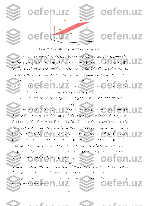 Rasm 16. Ko’p (ikki) o’zgaruvchili chiziqli regressia
Chiziqli regressiyaning ikkala turida ham maqsad bashorat qilingan qiymatlar
va   haqiqiy   qiymatlar   orasidagi   farqni   minimallashtiradigan   kesishish   va   qiyalik
koeffitsientlari  uchun eng yaxshi  qiymatlarni  topishdir. Chiziqli  regressiya  moliya,
marketing va sog'liqni saqlash kabi ko'plab real ilovalarda aktsiya bahosi, mijozlar
xatti-harakati   va   bemorning   natijalari   kabi   natijalarni   bashorat   qilish   uchun   keng
qo'llaniladi. Ko’p o’zgaruvchili chiziqli regressiada ham eng yaxshi chiziqni topish
huddi bir o’zgaruvchili chiziqli regressiadagidek amalga oshiriladi
2.2. Gradient tushish usulining chiziqli regressiada qo’llanilishi: maqsad
funksiya
Gradient   tushish   usulining   chiziqli   regressiya   modellarida   maqsad
funksiyasini   minimallashtirish   uchun   ishlatiladigan   optimallashtirish   algoritmi.
Gradient   tushishning   maqsadish   -   bu   koeffitsientlarning   qiymatlarini   iterativ
ravishda   sozlash   orqali   xarajatlar   funktsiyasini   minimallashtiradigan   kesishma   va
qiyalik koeffitsientlari, b0 va b1 qiymatlarini topishdir.Gradient tushishining asosiy
g'oyasi   eng   keskin   pasayish   yo'nalishi   bo'lgan   xarajat   funktsiyasining   gradientini
hisoblash   va   gradientning   teskari   yo'nalishidagi   koeffitsientlar   qiymatlarini
yangilashdir. Qadam hajmi deb ham ataladigan o'rganish tezligi har bir iteratsiyada
qanchalik katta qadam qo'yilganligini aniqlaydi.
y = mx + b
Odatda   o’rtacha   kvadratik   xatolikdan   foydalaniladi,   chunki   boshqa   maqsad
funksiyalarga   nisbatan   bu   funksiyaning   qulaylik   tomoni   shundaki,   birinchidan   bu
funksiya   uzluksiz   differensiallanuvchi   va   qavariq   funksiya   bo’gani   uchun   uning
minimumini topish oson.
27 