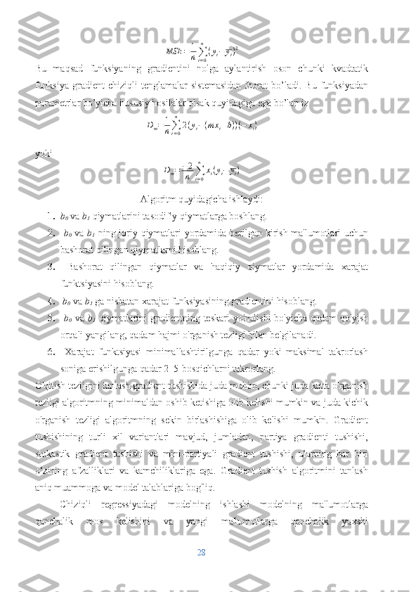 MSE = 1
n ∑
i = 0n
( y
i − y
i ) 2
Bu   maqsad   funksiyaning   gradientini   nolga   aylantirish   oson   chunki   kvadtatik
funksiya   gradient   chiziqli   tenglamalar   sistemasidan   iborat   bo’ladi.   Bu   funksiyadan
parametrlar bo’yicha hususiy hosilalar olsak quyidagiga ega bo’lamiz
D
m = 1
n ∑
i = 0n
2 ( y
i − ( m x
i + b ) ) ( − x
i )
yoki
D
m = − 2
n ∑
i = 0n
x
i ( y
i − y
i )
Algoritm quyidagicha ishlaydi:
1. b
0  va  b
1  qiymatlarini tasodifiy qiymatlarga boshlang.
2.   b
0   va   b
1   ning joriy qiymatlari yordamida berilgan kirish ma'lumotlari uchun
bashorat qilingan qiymatlarni hisoblang.
3.   Bashorat   qilingan   qiymatlar   va   haqiqiy   qiymatlar   yordamida   xarajat
funktsiyasini hisoblang.
4.   b
0  va  b
1  ga nisbatan xarajat funksiyasining gradientini hisoblang.
5.   b
0   va   b
1   qiymatlarini  gradientning teskari  yo'nalishi  bo'yicha qadam  qo'yish
orqali yangilang, qadam hajmi o'rganish tezligi bilan belgilanadi.
6.   Xarajat   funktsiyasi   minimallashtirilgunga   qadar   yoki   maksimal   takrorlash
soniga erishilgunga qadar 2–5-bosqichlarni takrorlang. 
O'qitish tezligini tanlash gradient tushishida juda muhim, chunki juda katta o'rganish
tezligi algoritmning minimaldan oshib ketishiga olib kelishi mumkin va juda kichik
o'rganish   tezligi   algoritmning   sekin   birlashishiga   olib   kelishi   mumkin.   Gradient
tushishining   turli   xil   variantlari   mavjud,   jumladan,   partiya   gradienti   tushishi,
stokastik   gradient   tushishi   va   mini-partiyali   gradient   tushishi,   ularning   har   biri
o‘zining   afzalliklari   va   kamchiliklariga   ega.   Gradient   tushish   algoritmini   tanlash
aniq muammoga va model talablariga bog'liq.
Chiziqli   regressiyadagi   modelning   ishlashi   modelning   ma'lumotlarga
qanchalik   mos   kelishini   va   yangi   ma'lumotlarga   qanchalik   yaxshi
28 