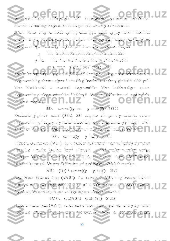 umumlashtirilishini   o'lchaydigan   turli   ko'rsatkichlar   yordamida   baholanishi
mumkin. Lineer regressiyada ishlatiladigan ba'zi umumiy ko'rsatkichlar:
Misol :   Faraz   qilaylik,   bizda   uyning   kattaligiga   qarab   uy-joy   narxini   bashorat
qiluvchi   chiziqli   regressiya   modeli   mavjud.   Bizda   quyidagi   haqiqiy   narxlar   (y)   va
bashorat qilingan narxlar (y_hat) bo'lgan 10 ta ma'lumot nuqtasi mavjud:
y = [100, 150, 200, 250, 300, 350, 400, 450, 500, 550]
y_hat = [110, 140, 180, 240, 290, 320, 380, 420, 480, 520]
y_mean = yig'indi (y) / len (y) = 325
Kvadratlar regressiyasi yig'indisi (SSR): SSR prognoz qilingan qiymatlar va qaram
o'zgaruvchining o'rtacha qiymati o'rtasidagi kvadratik farqlar yig'indisini olish yo'li
bilan   hisoblanadi.   U   mustaqil   o'zgaruvchilar   bilan   izohlanadigan   qaram
o'zgaruvchidagi   o'zgaruvchanlikni   ifodalaydi.   Matematik   jihatdan   uni   quyidagicha
ifodalash mumkin:
SSR = summa ((y_hat — y_mean)²) = 28300
Kvadratlar   yig'indisi   xatosi   (SSE):   SSE   prognoz   qilingan   qiymatlar   va   qaram
o'zgaruvchining   haqiqiy   qiymatlari   o'rtasidagi   kvadratik   farqlar   yig'indisini   olish
yo'li bilan hisoblanadi. Matematik jihatdan uni quyidagicha ifodalash mumkin:
SSE = summa((y — y_hat)²) = 26700
 O'rtacha kvadrat xato (MSE): Bu ko'rsatkich bashorat qilingan va haqiqiy qiymatlar
o'rtasidagi   o'rtacha   kvadrat   farqni   o'lchaydi.   U   ma'lumotlar   nuqtalari   soniga
bo'lingan   kvadrat   qoldiqlar   yig'indisi   sifatida   hisoblanadi.   Pastroq   MSE   yaxshi
ishlashni ko'rsatadi. Matematik jihatdan uni quyidagicha ifodalash mumkin:
MSE = (1/n) * summa((y — y_hat)²) = 2670
Root   Mean   Squared   Error   (RMSE):   Bu   ko'rsatkich   MSE   ning   kvadrat   ildizini
o'lchaydi   va bog'liq  o'zgaruvchi   bilan bir  xil   birliklardagi  xatolarni  izohlash  uchun
foydalidir. Matematik jihatdan uni quyidagicha ifodalash mumkin:
RMSE = sqrt(MSE) = sqrt(2670) = 51,68
O'rtacha mutlaq xato (MAE): Bu ko'rsatkich bashorat qilingan va haqiqiy qiymatlar
o'rtasidagi   o'rtacha   mutlaq   farqni   o'lchaydi.   U   MSE   ga   qaraganda   chetga
29 