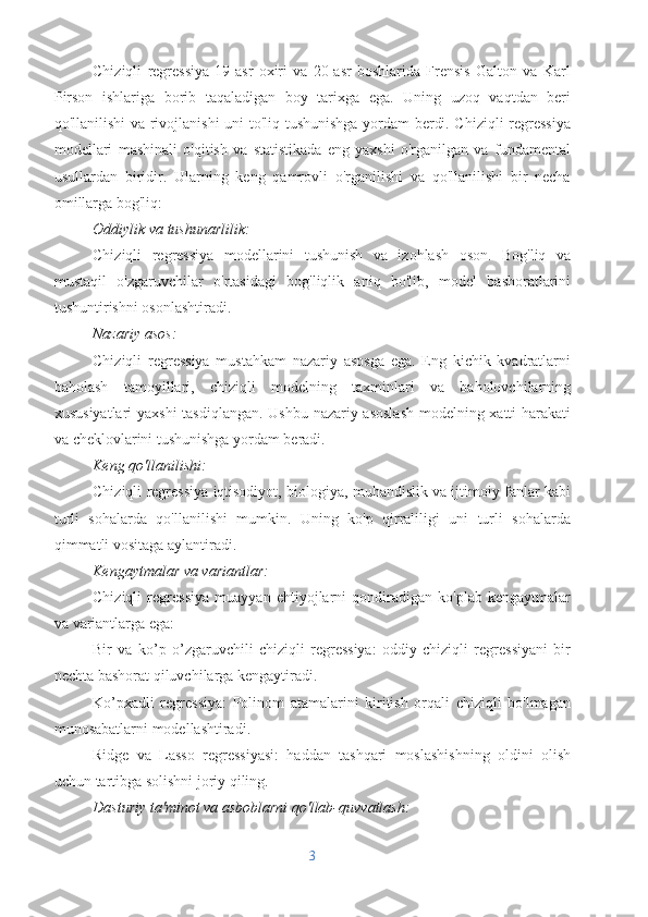 Chiziqli   regressiya   19-asr   oxiri   va   20-asr   boshlarida   Frensis   Galton   va   Karl
Pirson   ishlariga   borib   taqaladigan   boy   tarixga   ega.   Uning   uzoq   vaqtdan   beri
qo'llanilishi va rivojlanishi uni to'liq tushunishga yordam berdi. Chiziqli  regressiya
modellari   mashinali   o'qitish   va   statistikada   eng   yaxshi   o'rganilgan   va   fundamental
usullardan   biridir.   Ularning   keng   qamrovli   o'rganilishi   va   qo'llanilishi   bir   necha
omillarga bog'liq:
Oddiylik va tushunarlilik:
Chiziqli   regressiya   modellarini   tushunish   va   izohlash   oson.   Bog'liq   va
mustaqil   o'zgaruvchilar   o'rtasidagi   bog'liqlik   aniq   bo'lib,   model   bashoratlarini
tushuntirishni osonlashtiradi.
Nazariy asos:
Chiziqli   regressiya   mustahkam   nazariy   asosga   ega.   Eng   kichik   kvadratlarni
baholash   tamoyillari,   chiziqli   modelning   taxminlari   va   baholovchilarning
xususiyatlari yaxshi tasdiqlangan. Ushbu nazariy asoslash  modelning xatti-harakati
va cheklovlarini tushunishga yordam beradi.
Keng qo'llanilishi:
Chiziqli regressiya iqtisodiyot, biologiya, muhandislik va ijtimoiy fanlar kabi
turli   sohalarda   qo'llanilishi   mumkin.   Uning   ko'p   qirraliligi   uni   turli   sohalarda
qimmatli vositaga aylantiradi.
Kengaytmalar va variantlar:
Chiziqli   regressiya   muayyan   ehtiyojlarni   qondiradigan   ko'plab   kengaytmalar
va variantlarga ega:
Bir   va   ko’p   o’zgaruvchili   chiziqli   regressiya:   oddiy   chiziqli   regressiyani   bir
nechta bashorat qiluvchilarga kengaytiradi.
Ko’pxadli   regressiya:   Polinom   atamalarini   kiritish   orqali   chiziqli   bo'lmagan
munosabatlarni modellashtiradi.
Ridge   va   Lasso   regressiyasi:   haddan   tashqari   moslashishning   oldini   olish
uchun tartibga solishni joriy qiling.
Dasturiy ta'minot va asboblarni qo'llab-quvvatlash:
3 