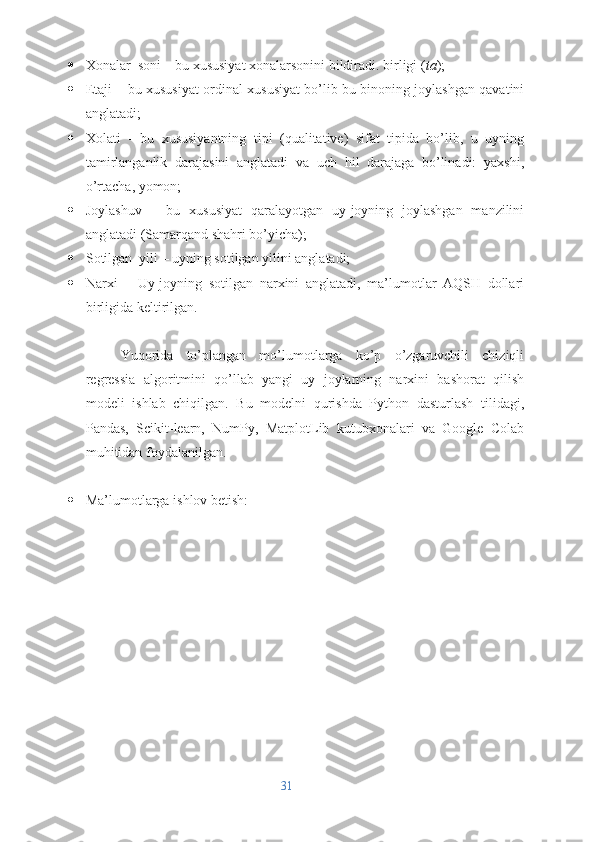  Xonalar_soni – bu xususiyat xonalarsonini bildiradi. birligi ( ta );
 Etaji – bu xususiyat ordinal xususiyat bo’lib bu binoning joylashgan qavatini
anglatadi;
 Xolati   -   bu   xususiyantning   tipi   (qualitative)   sifat   tipida   bo’lib,   u   uyning
tamirlanganlik   darajasini   anglatadi   va   uch   hil   darajaga   bo’linadi:   yaxshi,
o’rtacha, yomon;
 Joylashuv   –   bu   xususiyat   qaralayotgan   uy-joyning   joylashgan   manzilini
anglatadi (Samarqand shahri bo’yicha);
 Sotilgan_yili – uyning sotilgan yilini anglatadi;
 Narxi   –   Uy-joyning   sotilgan   narxini   anglatadi,   ma’lumotlar   AQSH   dollari
birligida keltirilgan. 
Yuqorida   to’plangan   mo’lumotlarga   ko’p   o’zgaruvchili   chiziqli
regressia   algoritmini   qo’llab   yangi   uy   joylarning   narxini   bashorat   qilish
modeli   ishlab   chiqilgan.   Bu   modelni   qurishda   Python   dasturlash   tilidagi,
Pandas,   Scikit-learn,   NumPy,   MatplotLib   kutubxonalari   va   Google   Colab
muhitidan foydalanilgan.
 Ma’lumotlarga ishlov betish:
31 