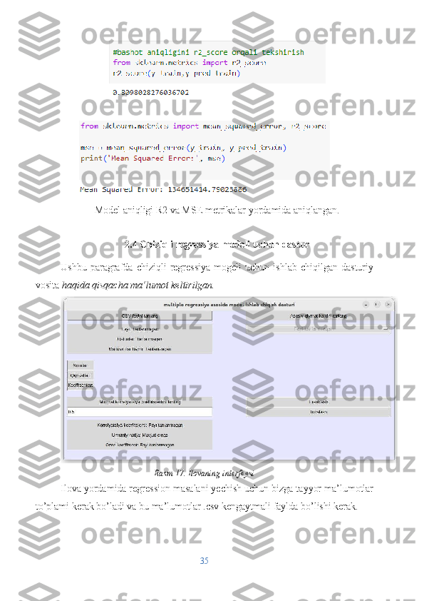 Model aniqligi R2 va MSE metrikalar yordamida aniqlangan.
2.4 Chiziqli regressiya modeli uchun dastur
Ushbu   paragrafda   chiziqli   regressiya   mogeli   uchun  ishlab   chiqilgan   dasturiy
vosita  haqida qisqacha ma’lumot keltirilgan.
Rasm 17. Ilovaning interfeysi
Ilova yordamida regression masalani yechish uchun bizga tayyor ma’lumotlar
to’plami kerak bo’ladi va bu ma’lumotlar .csv kengaytmali faylda bo’lishi kerak. 
35 
