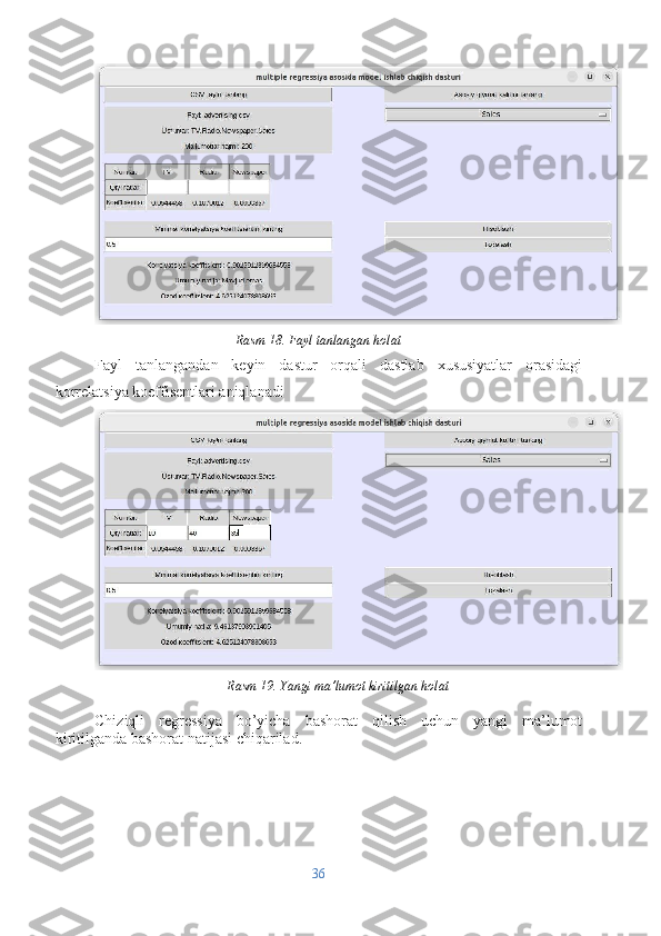 Rasm 18. Fayl tanlangan holat
Fayl   tanlangandan   keyin   dastur   orqali   dastlab   xususiyatlar   orasidagi
korrelatsiya koeffisentlari aniqlanadi
Rasm 19. Yangi ma’lumot kiritilgan holat
Chiziqli   regressiya   bo’yicha   bashorat   qilish   uchun   yangi   ma’lumot
kiritilganda bashorat natijasi chiqarilad.
36 