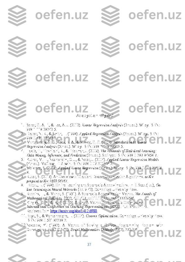 Adabyotlar ro’yxati
1. Seber, G. A. F., & Lee, A. J. (2012).  Linear Regression Analysis  (2nd ed.). Wiley. ISBN: 
978-1-118-28342-5.
2. Draper, N. R., & Smith, H. (1998).  Applied Regression Analysis  (3rd ed.). Wiley. ISBN: 
978-0-471-17082-2.
3. Montgomery, D. C., Peck, E. A., & Vining, G. G. (2012).  Introduction to Linear 
Regression Analysis  (5th ed.). Wiley. ISBN: 978-1-118-38500-5.
4. Hastie, T., Tibshirani, R., & Friedman, J. (2009).  The Elements of Statistical Learning: 
Data Mining, Inference, and Prediction  (2nd ed.). Springer. ISBN: 978-0-387-84858-7.
5. Kutner, M. H., Nachtsheim, C. J., & Neter, J. (2004).  Applied Linear Regression Models  
(4th ed.). McGraw-Hill/Irwin. ISBN: 978-0-07-301344-2.
6. Weisberg, S. (2013).  Applied Linear Regression  (4th ed.). Wiley. ISBN: 978-1-118-38608-
8.
7. Ruder, S. (2017). An Overview of Gradient Descent Optimization Algorithms.  arXiv 
preprint arXiv:1609.04747 .
8.  Bottou, L. (1998). Online Learning and Stochastic Approximations. In D. Saad (Ed.),  On-
line Learning in Neural Networks  (pp. 9-42). Cambridge University Press.
9. Robbins, H., & Monro, S. (1951). A Stochastic Approximation Method.  The Annals of 
Mathematical Statistics, 22 (3), 400-407. doi:10.1214/aoms/1177729586.
10. Kingma, D. P., & Ba, J. (2015). Adam: A Method for Stochastic Optimization. 
International Conference on Learning Representations (ICLR) . Published online. 
Retrieved from  https://arxiv.org/abs/1412.6980 .
11. Boyd, S., & Vandenberghe, L. (2004).  Convex Optimization . Cambridge University Press.
ISBN: 978-0-521-83378-3.
12. Nesterov,   Y.   (1983).   A   Method   of   Solving   a   Convex   Programming   Problem   with
Convergence Rate O(1/k^2).  Soviet Mathematics Doklady, 27 (2), 372-376.
37 