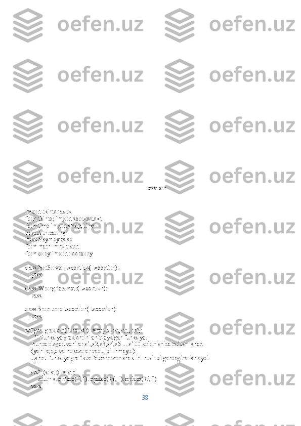 Ilovalar
import tkinter as tk
from tkinter import scrolledtext
from time import sleep, time
import threading
import sympy as sp
from math import sqrt
from copy import deepcopy
class NotSolvedException(Exception):
    pass
class WrongParametr(Exception):
    pass
class StopLoopException(Exception):
    pass
def get_gradient(func: str) -> tuple[list[str], int]:
    """ Funksiya gradientini aniqlaydigan funksiya.
    Bunda o'zgaruvchilar x1,x2,x3,x4,x5 ... x100 ko'rinishida bo'lishi shart 
    (ya'ni a,b,c va hokazolar qabul qilinmaydi). 
    Ushbu funksiya grafikda faqat qozon shaklini hosil qilgandagina ishlaydi.
    """
    def _(s: str) -> str:
        return s.replace(' ', '').replace('\n', '').replace('\t', '')
    vars = []
38 